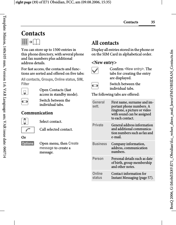 35Contactsright page (35) of E71 Obsidian, FCC, am (09.08.2006, 15:35)BenQ 2006, G:\Mobil\X85\E71_Obsidian\fcc_voher_diese_mail_lesen\FM\OBSIDIAN_Contacts.fmTemplate: Minion, 140x105 mm, Version 1.6; VAR Language: am; VAR issue date: 060714ContactsC&cent;L You can store up to 1500 entries in this phone directory, with several phone and fax numbers plus additional address details. For fast access, the contacts and func-tions are sorted and offered on five tabs:All contacts, Groups, Online status, SIM, Filter HOpen Contacts (fast access in standby mode).FSwitch between the individual tabs.CommunicationISelect contact.ACall selected contact.Or &sect;Options&sect; Open menu, then Create message to create a message.All contactsDisplay all entries stored in the phone or on the SIM Card in alphabetical order.<New entry>&igrave;Confirm <New entry>. The tabs for creating the entry are displayed.FSwitch between the individual tabs.The following tabs are offered:General sett. First name, surname and im-portant phone numbers. A ringtone, a picture or video with sound can be assigned to each contact.Private General address information and additional communica-tion numbers such as fax and e-mail.Business Company information, address, communication numbers.Person Personal details such as date of birth, group membership and other notes.Online status Contact information for Instant Messaging (page 57).
