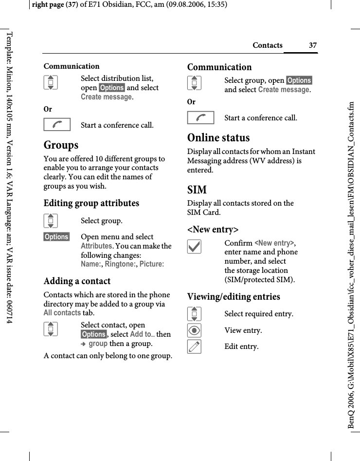 37Contactsright page (37) of E71 Obsidian, FCC, am (09.08.2006, 15:35)BenQ 2006, G:\Mobil\X85\E71_Obsidian\fcc_voher_diese_mail_lesen\FM\OBSIDIAN_Contacts.fmTemplate: Minion, 140x105 mm, Version 1.6; VAR Language: am; VAR issue date: 060714CommunicationISelect distribution list, open &sect;Options&sect; and select Create message.OrAStart a conference call. GroupsYou are offered 10 different groups to enable you to arrange your contacts clearly. You can edit the names of groups as you wish.Editing group attributesISelect group.&sect;Options&sect; Open menu and select Attributes. You can make the following changes:Name:, Ringtone:, Picture: Adding a contactContacts which are stored in the phone directory may be added to a group via All contacts tab.ISelect contact, open &sect;Options&sect;, select Add to&ouml;then &trade; group then a group.A contact can only belong to one group.CommunicationISelect group, open &sect;Options&sect; and select Create message.OrAStart a conference call. Online statusDisplay all contacts for whom an Instant Messaging address (WV address) is entered.SIMDisplay all contacts stored on the SIM Card. <New entry>&igrave;Confirm <New entry>, enter name and phone number, and select the storage location (SIM/protected SIM).Viewing/editing entriesISelect required entry.&ouml;View entry.&uuml;Edit entry.