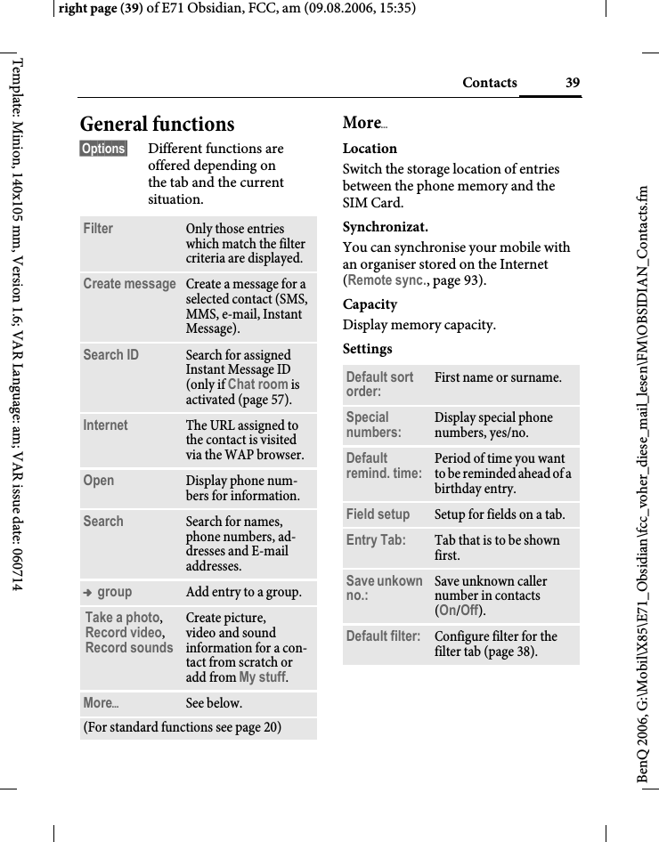 39Contactsright page (39) of E71 Obsidian, FCC, am (09.08.2006, 15:35)BenQ 2006, G:\Mobil\X85\E71_Obsidian\fcc_voher_diese_mail_lesen\FM\OBSIDIAN_Contacts.fmTemplate: Minion, 140x105 mm, Version 1.6; VAR Language: am; VAR issue date: 060714General functions&sect;Options&sect; Different functions are offered depending on the tab and the current situation.More&ouml;LocationSwitch the storage location of entries between the phone memory and the SIM Card.Synchronizat.You can synchronise your mobile with an organiser stored on the Internet (Remote sync., page 93).CapacityDisplay memory capacity.SettingsFilter Only those entries which match the filter criteria are displayed.Create message Create a message for a selected contact (SMS, MMS, e-mail, Instant Message). Search ID Search for assigned Instant Message ID (only if Chat room is activated (page 57).Internet The URL assigned to the contact is visited via the WAP browser.Open Display phone num-bers for information.Search Search for names, phone numbers, ad-dresses and E-mail addresses.&trade; group Add entry to a group.Take a photo, Record video, Record soundsCreate picture, video and sound information for a con-tact from scratch or add from My stuff.More&ouml;See below.(For standard functions see page 20)Default sort order: First name or surname.Special numbers: Display special phone numbers, yes/no.Default remind. time: Period of time you want to be reminded ahead of a birthday entry.Field setup Setup for fields on a tab.Entry Tab: Tab that is to be shown first. Save unkown no.: Save unknown caller number in contacts (On/Off).Default filter: Configure filter for the filter tab (page 38).