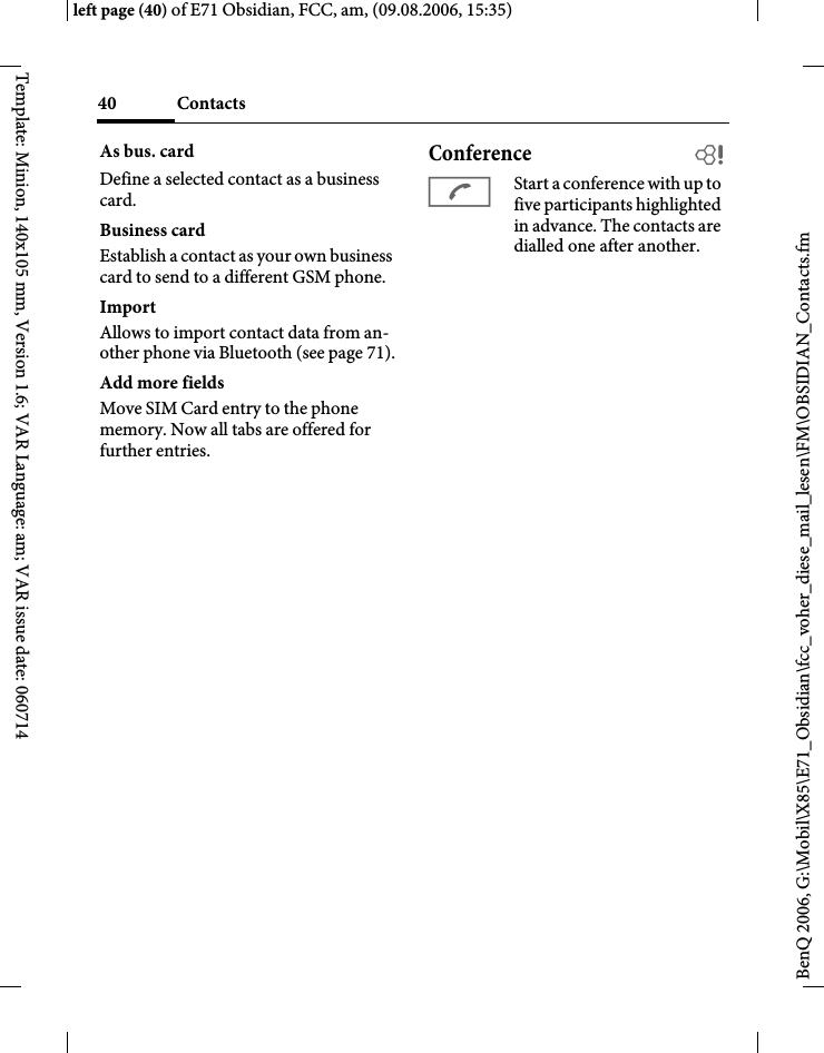 Contacts40BenQ 2006, G:\Mobil\X85\E71_Obsidian\fcc_voher_diese_mail_lesen\FM\OBSIDIAN_Contacts.fmleft page (40) of E71 Obsidian, FCC, am, (09.08.2006, 15:35)Template: Minion, 140x105 mm, Version 1.6; VAR Language: am; VAR issue date: 060714As bus. cardDefine a selected contact as a business card.Business cardEstablish a contact as your own business card to send to a different GSM phone. ImportAllows to import contact data from an-other phone via Bluetooth (see page 71).Add more fieldsMove SIM Card entry to the phone memory. Now all tabs are offered for further entries.Conference bAStart a conference with up to five participants highlighted in advance. The contacts are dialled one after another.