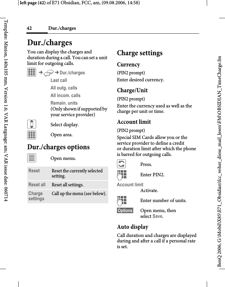 Dur./charges42BenQ 2006, G:\Mobil\X85\E71_Obsidian\fcc_voher_diese_mail_lesen\FM\OBSIDIAN_TimeCharge.fmleft page (42) of E71 Obsidian, FCC, am, (09.08.2006, 14:58)Template: Minion, 140x105 mm, Version 1.6; VAR Language: am; VAR issue date: 060714Dur./chargesYou can display the charges and duration during a call. You can set a unit limit for outgoing calls.C&cent;P&cent;Dur./chargesLast call All outg. calls All incom. calls Remain. units (Only shown if supported by your service provider)ISelect display.COpen area.Dur./charges options&uacute;Open menu.Charge settingsCurrency(PIN2 prompt)Enter desired currency.Charge/Unit (PIN2 prompt)Enter the currency used as well as the charge per unit or time.Account limit (PIN2 prompt)Special SIM Cards allow you or the service provider to define a credit or duration limit after which the phone is barred for outgoing calls.&ntilde;Press.JEnter PIN2.Account limitActivate.JEnter number of units.&sect;Options&sect; Open menu, then select Save.Auto displayCall duration and charges are displayed during and after a call if a personal rate is set.Reset Reset the currently selected setting.Reset all Reset all settings.Charge settings Call up the menu (see below).