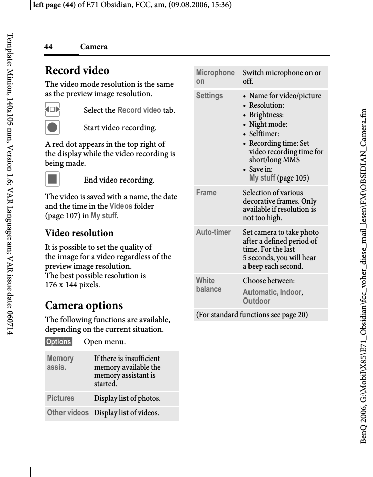 Camera44BenQ 2006, G:\Mobil\X85\E71_Obsidian\fcc_voher_diese_mail_lesen\FM\OBSIDIAN_Camera.fmleft page (44) of E71 Obsidian, FCC, am, (09.08.2006, 15:36)Template: Minion, 140x105 mm, Version 1.6; VAR Language: am; VAR issue date: 060714Record videoThe video mode resolution is the same as the preview image resolution.FSelect the Record video tab.&ocirc;Start video recording.A red dot appears in the top right of the display while the video recording is being made. &otilde;End video recording.The video is saved with a name, the date and the time in the Videos folder (page 107) in My stuff. Video resolutionIt is possible to set the quality of the image for a video regardless of the preview image resolution. The best possible resolution is 176 x 144 pixels.Camera optionsThe following functions are available, depending on the current situation.&sect;Options&sect; Open menu.Memory assis. If there is insufficient memory available the memory assistant is started.Pictures Display list of photos.Other videos Display list of videos.Microphone on Switch microphone on or off.Settings &bull;Name for video/picture&bull;Resolution:&bull; Brightness:&bull;Night mode:&bull; Selftimer:&bull; Recording time: Set video recording time for short/long MMS&bull;Save in: My stuff (page 105)Frame Selection of various decorative frames. Only available if resolution is not too high.Auto-timer Set camera to take photo after a defined period of time. For the last 5 seconds, you will hear abeep each second.White balance Choose between: Automatic, Indoor, Outdoor (For standard functions see page 20)