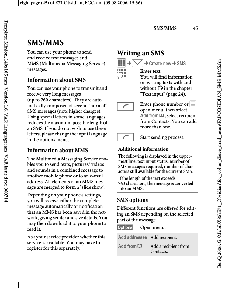 45SMS/MMSright page (45) of E71 Obsidian, FCC, am (09.08.2006, 15:36)BenQ 2006, G:\Mobil\X85\E71_Obsidian\fcc_voher_diese_mail_lesen\FM\OBSIDIAN_SMS-MMS.fmTemplate: Minion, 140x105 mm, Version 1.6; VAR Language: am; VAR issue date: 060714SMS/MMSYou can use your phone to send and receive text messages and MMS (Multimedia Messaging Service) messages.Information about SMSYou can use your phone to transmit and receive very long messages (up to 760 characters). They are auto-matically composed of several "normal" SMS messages (note higher charges). Using special letters in some languages reduces the maximum possible length of an SMS. If you do not wish to use these letters, please change the input language in the options menu. Information about MMSThe Multimedia Messaging Service ena-bles you to send texts, pictures/ videos and sounds in a combined message to another mobile phone or to an e-mail address. All elements of an MMS mes-sage are merged to form a "slide show".Depending on your phone's settings, you will receive either the complete message automatically or notification that an MMS has been saved in the net-work, giving sender and size details. You may then download it to your phone to read it. Ask your service provider whether this service is available. You may have to register for this separately. Writing an SMS C&cent;M&cent;Create new&cent;SMSJEnter text. You will find information on writing texts with and without T9 in the chapter "Text input" (page 24). AEnter phone number or &uacute; open menu, then select Add from &dagger;, select recipient from Contacts. You can add more than one.AStart sending process.SMS optionsDifferent functions are offered for edit-ing an SMS depending on the selected part of the message.&sect;Options&sect; Open menu.Additional informationThe following is displayed in the upper-most line: text input status, number of SMS messages required, number of char-acters still available for the current SMS.If the length of the text exceeds 760 characters, the message is converted into an MMS.Add addressee Add recipient.Add from &dagger;Add a recipient from Contacts.