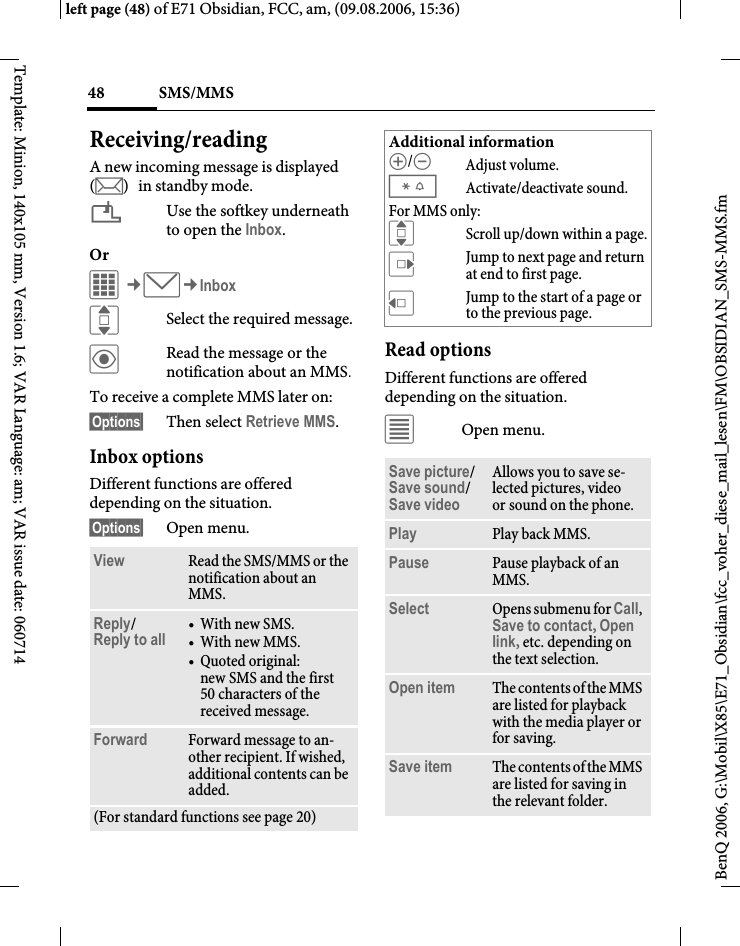 SMS/MMS48BenQ 2006, G:\Mobil\X85\E71_Obsidian\fcc_voher_diese_mail_lesen\FM\OBSIDIAN_SMS-MMS.fmleft page (48) of E71 Obsidian, FCC, am, (09.08.2006, 15:36)Template: Minion, 140x105 mm, Version 1.6; VAR Language: am; VAR issue date: 060714Receiving/readingA new incoming message is displayed (m) in standby mode.&iquest;Use the softkey underneath to open the Inbox.Or C&cent;M&cent;InboxISelect the required message.&ouml;Read the message or the notification about an MMS.To receive a complete MMS later on: &sect;Options&sect; Then select Retrieve MMS.Inbox optionsDifferent functions are offered depending on the situation.&sect;Options&sect; Open menu.Read optionsDifferent functions are offered depending on the situation.&uacute;Open menu.View Read the SMS/MMS or the notification about an MMS.Reply/Reply to all  &bull;With new SMS.&bull;With new MMS.&bull; Quoted original: new SMS and the first 50 characters of the received message.Forward Forward message to an-other recipient. If wished, additional contents can be added.(For standard functions see page 20)Additional information[/\ Adjust volume.*Activate/deactivate sound.For MMS only:IScroll up/down within a page.EJump to next page and return at end to first page.DJump to the start of a page or to the previous page.Save picture/Save sound/ Save videoAllows you to save se-lected pictures, video or sound on the phone.Play Play back MMS.Pause Pause playback of an MMS.Select Opens submenu for Call, Save to contact, Open link, etc. depending on the text selection.Open item The contents of the MMS are listed for playback with the media player or for saving.Save item The contents of the MMS are listed for saving in the relevant folder.