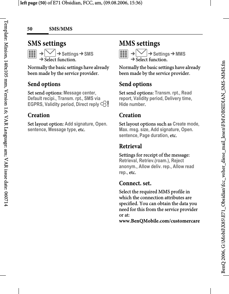 SMS/MMS50BenQ 2006, G:\Mobil\X85\E71_Obsidian\fcc_voher_diese_mail_lesen\FM\OBSIDIAN_SMS-MMS.fmleft page (50) of E71 Obsidian, FCC, am, (09.08.2006, 15:36)Template: Minion, 140x105 mm, Version 1.6; VAR Language: am; VAR issue date: 060714SMS settingsC&cent;M&cent;Settings&cent;SMS&cent;Select function. Normally the basic settings have already been made by the service provider.Send optionsSet send options: Message center, Default recipi., Transm. rpt., SMS via EGPRS, Validity period, Direct reply = CreationSet layout option: Add signature, Open. sentence, Message type, etc.MMS settingsC&cent;M&cent;Settings&cent;MMS&cent;Select function. Normally the basic settings have already been made by the service provider.Send optionsSet send options: Transm. rpt., Read report, Validity period, Delivery time, Hide number.CreationSet layout options such as Create mode, Max. msg. size, Add signature, Open. sentence, Page duration, etc.RetrievalSettings for receipt of the message: Retrieval, Retriev.(roam.), Reject anonym., Allow deliv. rep., Allow read rep., etc. Connect. set.Select the required MMS profile in which the connection attributes are specified. You can obtain the data you need for this from the service provider or at: www.BenQMobile.com/customercare 