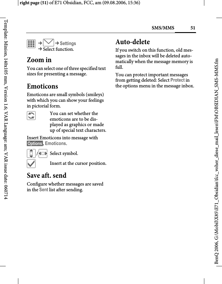 51SMS/MMSright page (51) of E71 Obsidian, FCC, am (09.08.2006, 15:36)BenQ 2006, G:\Mobil\X85\E71_Obsidian\fcc_voher_diese_mail_lesen\FM\OBSIDIAN_SMS-MMS.fmTemplate: Minion, 140x105 mm, Version 1.6; VAR Language: am; VAR issue date: 060714C&cent;M&cent;Settings&cent;Select function. Zoom inYou can select one of three specified text sizes for presenting a message.EmoticonsEmoticons are small symbols (smileys) with which you can show your feelings in pictorial form. &ntilde;  You can set whether the emoticons are to be dis-played as graphics or made up of special text characters.Insert Emoticons into message with &sect;Options&sect;, Emoticons.I/FSelect symbol.&igrave;Insert at the cursor position.Save aft. sendConfigure whether messages are saved in the Sent list after sending.Auto-deleteIf you switch on this function, old mes-sages in the inbox will be deleted auto-matically when the message memory is full. You can protect important messages from getting deleted: Select Protect in the options menu in the message inbox.