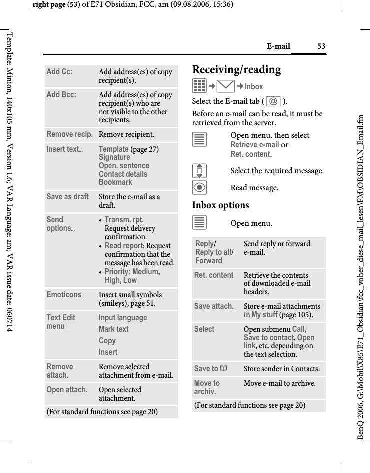 53E-mailright page (53) of E71 Obsidian, FCC, am (09.08.2006, 15:36)BenQ 2006, G:\Mobil\X85\E71_Obsidian\fcc_voher_diese_mail_lesen\FM\OBSIDIAN_Email.fmTemplate: Minion, 140x105 mm, Version 1.6; VAR Language: am; VAR issue date: 060714Receiving/readingC&cent;M&cent;InboxSelect the E-mail tab ( s ). Before an e-mail can be read, it must be retrieved from the server. &uacute;Open menu, then select Retrieve e-mail or Ret. content.ISelect the required message.&ouml;Read message.Inbox options&uacute;Open menu.Add Cc: Add address(es) of copy recipient(s).Add Bcc: Add address(es) of copy recipient(s) who are not visible to the other recipients.Remove recip. Remove recipient.Insert text&ouml;Template (page 27)Signature Open. sentence Contact details BookmarkSave as draft Store the e-mail as a draft.Send options&ouml;&bull;Transm. rpt.Request delivery confirmation.&bull;Read report: Request confirmation that the message has been read.&bull;Priority: Medium, High, Low Emoticons Insert small symbols (smileys), page 51.Text Edit menu Input language Mark text Copy Insert Remove attach. Remove selected attachment from e-mail.Open attach. Open selected attachment.(For standard functions see page 20)Reply/Reply to all/Forward Send reply or forward e-mail.Ret. content Retrieve the contents of downloaded e-mail headers.Save attach. Store e-mail attachments in My stuff (page 105).Select Open submenu Call, Save to contact, Open link, etc. depending on the text selection.Save to &ordf;Store sender in Contacts.Move to archiv. Move e-mail to archive.(For standard functions see page 20)