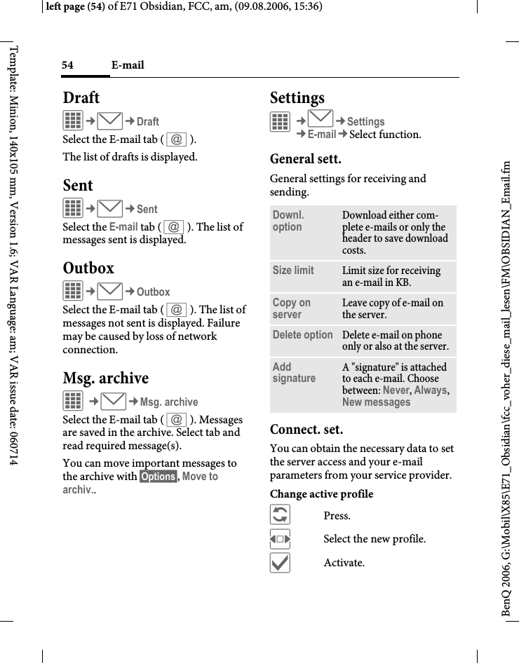 E-mail54BenQ 2006, G:\Mobil\X85\E71_Obsidian\fcc_voher_diese_mail_lesen\FM\OBSIDIAN_Email.fmleft page (54) of E71 Obsidian, FCC, am, (09.08.2006, 15:36)Template: Minion, 140x105 mm, Version 1.6; VAR Language: am; VAR issue date: 060714DraftC&cent;M&cent;DraftSelect the E-mail tab ( s ).The list of drafts is displayed. SentC&cent;M&cent;SentSelect the E-mail tab ( s ). The list of messages sent is displayed.OutboxC&cent;M&cent;OutboxSelect the E-mail tab ( s ). The list of messages not sent is displayed. Failure may be caused by loss of network connection.Msg. archiveC&cent;M&cent;Msg. archiveSelect the E-mail tab ( s ). Messages are saved in the archive. Select tab and read required message(s).You can move important messages to the archive with &sect;Options&sect;, Move to archiv..SettingsC&cent;M&cent;Settings&cent;E-mail&cent;Select function. General sett.General settings for receiving and sending.Connect. set.You can obtain the necessary data to set the server access and your e-mail parameters from your service provider. Change active profile&ntilde;Press.FSelect the new profile.&igrave;Activate.Downl. option Download either com-plete e-mails or only the header to save download costs.Size limit Limit size for receiving an e-mail in KB.Copy on server Leave copy of e-mail on the server.Delete option Delete e-mail on phone only or also at the server.Add signature A "signature" is attached to each e-mail. Choose between: Never, Always, New messages 
