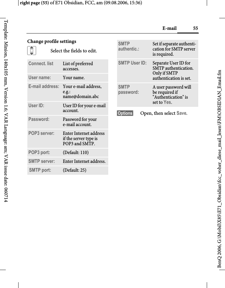 55E-mailright page (55) of E71 Obsidian, FCC, am (09.08.2006, 15:36)BenQ 2006, G:\Mobil\X85\E71_Obsidian\fcc_voher_diese_mail_lesen\FM\OBSIDIAN_Email.fmTemplate: Minion, 140x105 mm, Version 1.6; VAR Language: am; VAR issue date: 060714Change profile settingsISelect the fields to edit.&sect;Options&sect; Open, then select Save.Connect. list  List of preferred accesses.User name: Your name.E-mail address: Your e-mail address, e.g.: name@domain.abcUser ID: User ID for your e-mail account.Password: Password for your e-mail account.POP3 server:  Enter Internet address if the server type is POP3 and SMTP.POP3 port:  (Default: 110)SMTP server:  Enter Internet address.SMTP port: (Default: 25)SMTP authentic.: Set if separate authenti-cation for SMTP server is required.SMTP User ID: Separate User ID for SMTP authentication. Only if SMTP authentication is set.SMTP password: A user password will be required if "Authentication" is set to Yes.