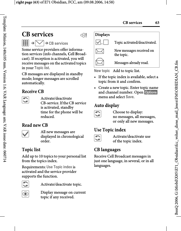 63CB servicesright page (63) of E71 Obsidian, FCC, am (09.08.2006, 14:58)BenQ 2006, G:\Mobil\X85\E71_Obsidian\fcc_voher_diese_mail_lesen\FM\OBSIDIAN_CB.fmTemplate: Minion, 140x105 mm, Version 1.6; VAR Language: am; VAR issue date: 060714CB services bC&cent;M&cent;CB servicesSome service providers offer informa-tion services (info channels, Cell Broad-cast). If reception is activated, you will receive messages on the activated topics in your Topic list. CB messages are displayed in standby mode; longer messages are scrolled automatically.Receive CB&ntilde;Activate/deactivate CB-service. If the CB service is activated, standby time for the phone will be reduced.Read new CB&igrave;All new messages are displayed in chronological order.Topic listAdd up to 10 topics to your personal list from the topics index. Requirements: Use Topic index is activated and the service provider supports the function.&ntilde;Activate/deactivate topic.&ouml;Display message on current topic if any received.New topic Add to topic list.&bull; If the topic index is available, select a topic from it and confirm.&bull; Create a new topic. Enter topic name and channel number. Open &sect;Options&sect; menu and select Save.Auto display&ntilde;Choose to display:no messages, all messages, or only all new messages.Use Topic index&ntilde;Activate/deactivate use of the topic index.CB languagesReceive Cell Broadcast messages in just one language, in several, or in all languages.Displays&Ouml;,&Otilde;Topic activated/deactivated.mNew messages received on the topic.nMessages already read.