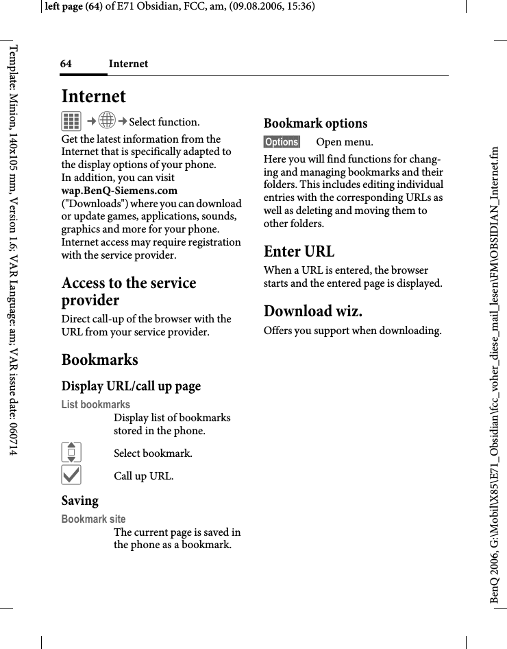 Internet64BenQ 2006, G:\Mobil\X85\E71_Obsidian\fcc_voher_diese_mail_lesen\FM\OBSIDIAN_Internet.fmleft page (64) of E71 Obsidian, FCC, am, (09.08.2006, 15:36)Template: Minion, 140x105 mm, Version 1.6; VAR Language: am; VAR issue date: 060714Internet C&cent;O&cent;Select function. Get the latest information from the Internet that is specifically adapted to the display options of your phone. In addition, you can visit wap.BenQ-Siemens.com ("Downloads") where you can download or update games, applications, sounds, graphics and more for your phone. Internet access may require registration with the service provider.Access to the service providerDirect call-up of the browser with the URL from your service provider.BookmarksDisplay URL/call up pageList bookmarksDisplay list of bookmarks stored in the phone.ISelect bookmark.&igrave;Call up URL.SavingBookmark siteThe current page is saved in the phone as a bookmark.Bookmark options&sect;Options&sect; Open menu.Here you will find functions for chang-ing and managing bookmarks and their folders. This includes editing individual entries with the corresponding URLs as well as deleting and moving them to other folders.Enter URLWhen a URL is entered, the browser starts and the entered page is displayed.Download wiz.Offers you support when downloading.