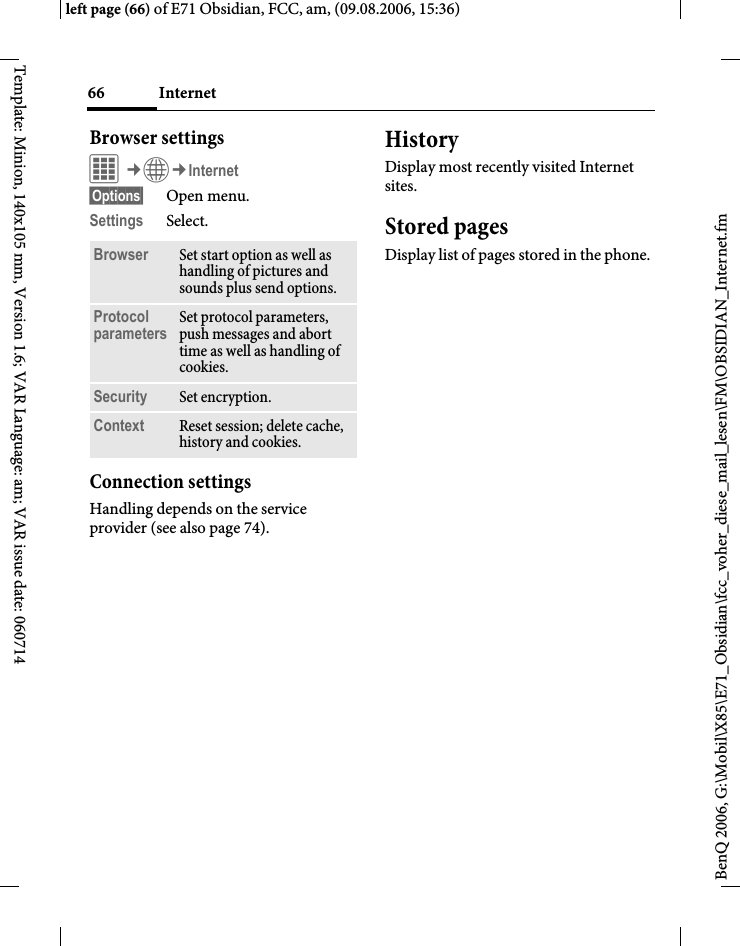 Internet66BenQ 2006, G:\Mobil\X85\E71_Obsidian\fcc_voher_diese_mail_lesen\FM\OBSIDIAN_Internet.fmleft page (66) of E71 Obsidian, FCC, am, (09.08.2006, 15:36)Template: Minion, 140x105 mm, Version 1.6; VAR Language: am; VAR issue date: 060714Browser settingsC&cent;O&cent;Internet&sect;Options&sect; Open menu.Settings Select.Connection settingsHandling depends on the service provider (see also page 74).HistoryDisplay most recently visited Internet sites.Stored pagesDisplay list of pages stored in the phone.Browser Set start option as well as handling of pictures and sounds plus send options.Protocol parameters Set protocol parameters, push messages and abort time as well as handling of cookies.Security Set encryption.Context Reset session; delete cache, history and cookies.