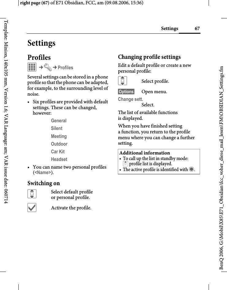67Settingsright page (67) of E71 Obsidian, FCC, am (09.08.2006, 15:36)BenQ 2006, G:\Mobil\X85\E71_Obsidian\fcc_voher_diese_mail_lesen\FM\OBSIDIAN_Settings.fmTemplate: Minion, 140x105 mm, Version 1.6; VAR Language: am; VAR issue date: 060714SettingsProfilesC&cent;T&cent;ProfilesSeveral settings can be stored in a phone profile so that the phone can be adapted, for example, to the surrounding level of noise.&bull; Six profiles are provided with default settings. These can be changed, however: General Silent Meeting Outdoor Car Kit Headset &bull; You can name two personal profiles (<Name>).Switching onISelect default profile or personal profile.&igrave;Activate the profile.Changing profile settingsEdit a default profile or create a new personal profile:ISelect profile.&sect;Options&sect; Open menu.Change sett.Select.The list of available functions is displayed.When you have finished setting a function, you return to the profile menu where you can change a further setting.Additional information&bull; To call up the list in standby mode:G profile list is displayed.&bull; The active profile is identified with &middot;.