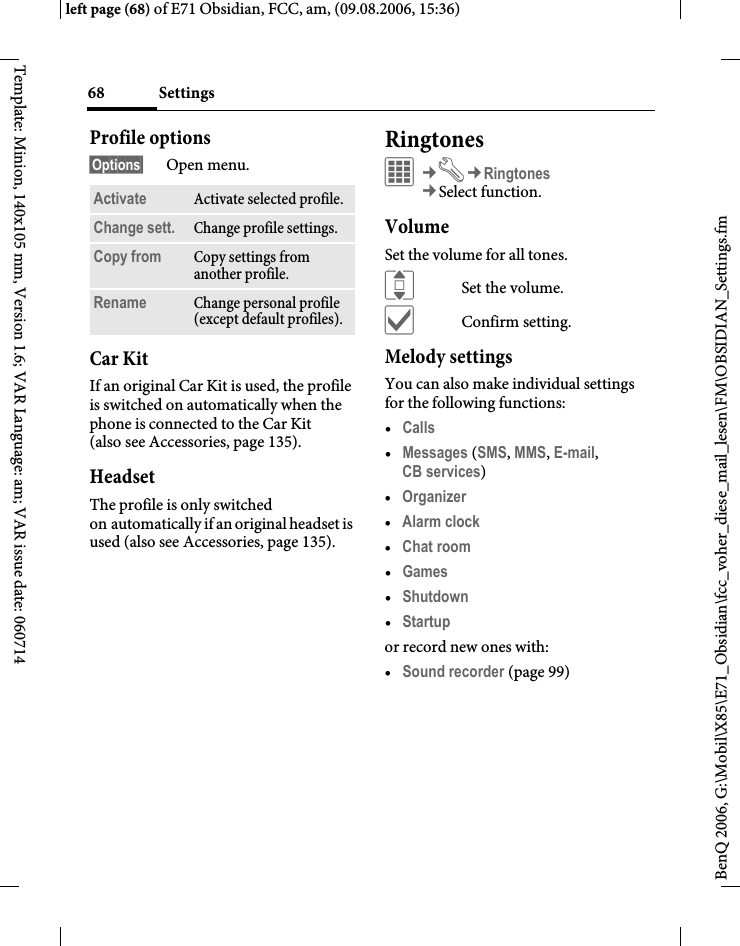 Settings68BenQ 2006, G:\Mobil\X85\E71_Obsidian\fcc_voher_diese_mail_lesen\FM\OBSIDIAN_Settings.fmleft page (68) of E71 Obsidian, FCC, am, (09.08.2006, 15:36)Template: Minion, 140x105 mm, Version 1.6; VAR Language: am; VAR issue date: 060714Profile options&sect;Options&sect; Open menu.Car Kit If an original Car Kit is used, the profile is switched on automatically when the phone is connected to the Car Kit (also see Accessories, page 135). HeadsetThe profile is only switched on automatically if an original headset is used (also see Accessories, page 135).RingtonesC&cent;T&cent;Ringtones&cent;Select function. VolumeSet the volume for all tones.ISet the volume.&igrave;Confirm setting.Melody settingsYou can also make individual settings for the following functions:&bull;Calls &bull;Messages (SMS, MMS, E-mail, CB services) &bull;Organizer &bull;Alarm clock &bull;Chat room &bull;Games &bull;Shutdown &bull;Startup or record new ones with:&bull;Sound recorder (page 99)Activate Activate selected profile.Change sett. Change profile settings.Copy from Copy settings from another profile.Rename Change personal profile (except default profiles).