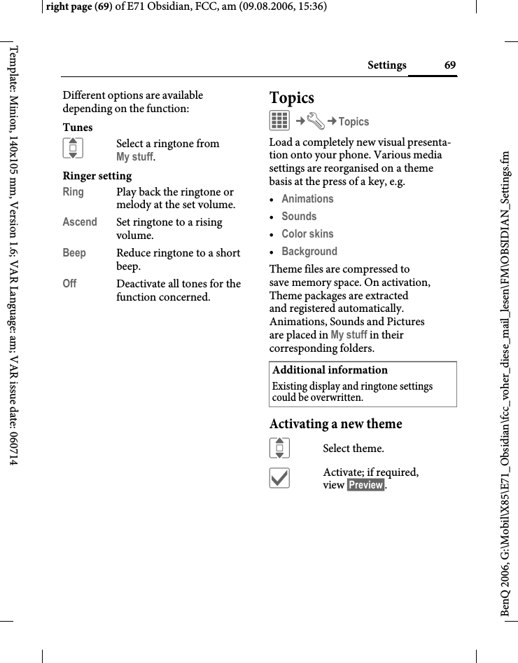 69Settingsright page (69) of E71 Obsidian, FCC, am (09.08.2006, 15:36)BenQ 2006, G:\Mobil\X85\E71_Obsidian\fcc_voher_diese_mail_lesen\FM\OBSIDIAN_Settings.fmTemplate: Minion, 140x105 mm, Version 1.6; VAR Language: am; VAR issue date: 060714Different options are available depending on the function:TunesISelect a ringtone from My stuff.Ringer settingRing Play back the ringtone or melody at the set volume.Ascend Set ringtone to a rising volume.Beep Reduce ringtone to a short beep.Off Deactivate all tones for the function concerned.TopicsC&cent;T&cent;TopicsLoad a completely new visual presenta-tion onto your phone. Various media settings are reorganised on a theme basis at the press of a key, e.g. &bull;Animations &bull;Sounds &bull;Color skins &bull;Background Theme files are compressed to save memory space. On activation, Theme packages are extracted and registered automatically. Animations, Sounds and Pictures are placed in My stuff in their corresponding folders.Activating a new themeISelect theme.&igrave;Activate; if required, view &sect;Preview&sect;.Additional informationExisting display and ringtone settings could be overwritten.