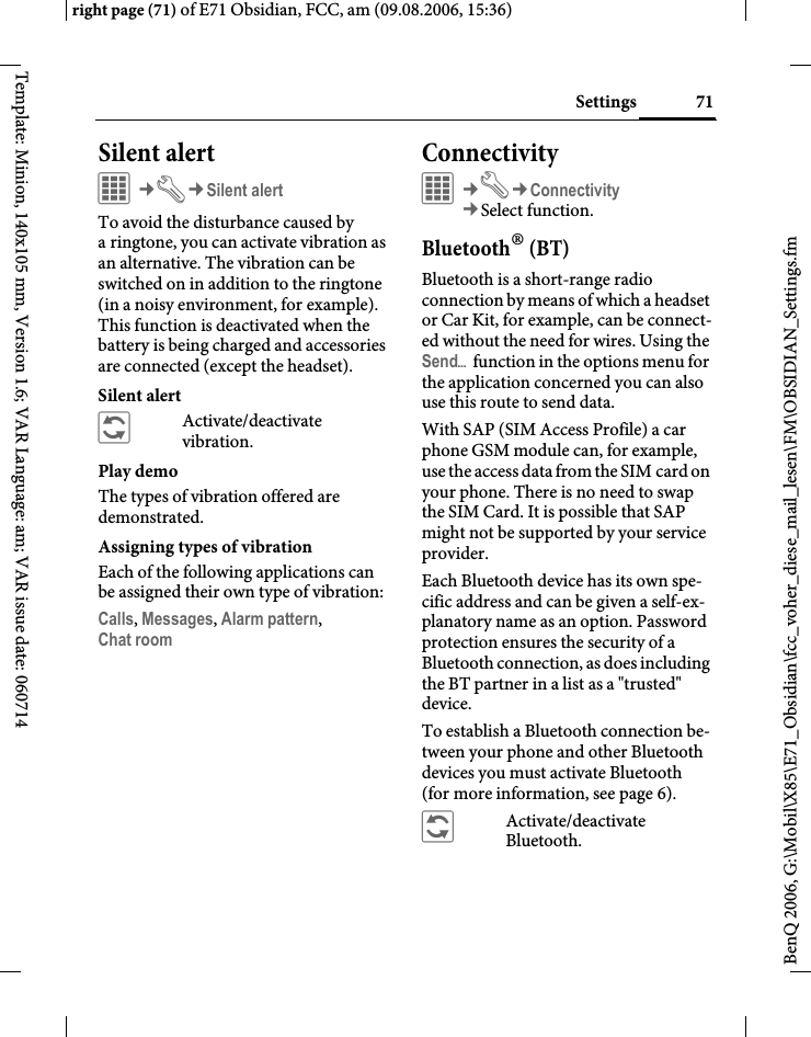 71Settingsright page (71) of E71 Obsidian, FCC, am (09.08.2006, 15:36)BenQ 2006, G:\Mobil\X85\E71_Obsidian\fcc_voher_diese_mail_lesen\FM\OBSIDIAN_Settings.fmTemplate: Minion, 140x105 mm, Version 1.6; VAR Language: am; VAR issue date: 060714Silent alert C&cent;T&cent;Silent alertTo avoid the disturbance caused by a ringtone, you can activate vibration as an alternative. The vibration can be switched on in addition to the ringtone (in a noisy environment, for example). This function is deactivated when the battery is being charged and accessories are connected (except the headset).Silent alert&ntilde;Activate/deactivate vibration.Play demoThe types of vibration offered are demonstrated.Assigning types of vibrationEach of the following applications can be assigned their own type of vibration:Calls, Messages, Alarm pattern,Chat room ConnectivityC&cent;T&cent;Connectivity&cent;Select function. Bluetooth&reg; (BT)Bluetooth is a short-range radio connection by means of which a headset or Car Kit, for example, can be connect-ed without the need for wires. Using the Send&ouml; function in the options menu for the application concerned you can also use this route to send data. With SAP (SIM Access Profile) a car phone GSM module can, for example, use the access data from the SIM card on your phone. There is no need to swap the SIM Card. It is possible that SAP might not be supported by your service provider.Each Bluetooth device has its own spe-cific address and can be given a self-ex-planatory name as an option. Password protection ensures the security of a Bluetooth connection, as does including the BT partner in a list as a "trusted" device.To establish a Bluetooth connection be-tween your phone and other Bluetooth devices you must activate Bluetooth (for more information, see page 6).&ntilde;Activate/deactivate Bluetooth.