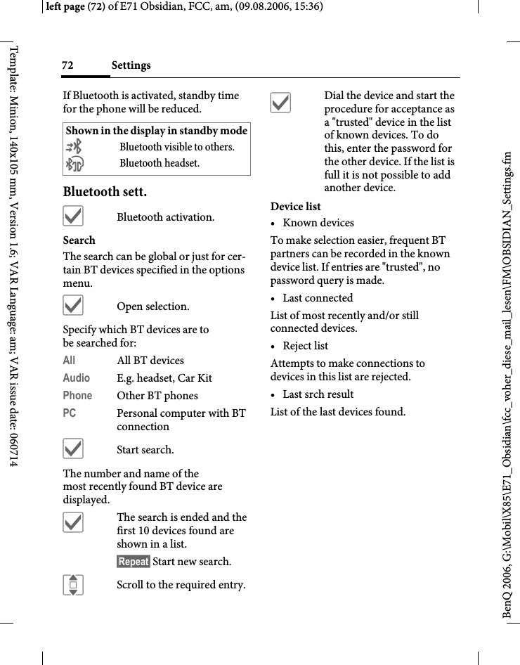 Settings72BenQ 2006, G:\Mobil\X85\E71_Obsidian\fcc_voher_diese_mail_lesen\FM\OBSIDIAN_Settings.fmleft page (72) of E71 Obsidian, FCC, am, (09.08.2006, 15:36)Template: Minion, 140x105 mm, Version 1.6; VAR Language: am; VAR issue date: 060714If Bluetooth is activated, standby time for the phone will be reduced.Bluetooth sett.&igrave;Bluetooth activation.Search The search can be global or just for cer-tain BT devices specified in the options menu.&igrave;Open selection.Specify which BT devices are to be searched for:All All BT devicesAudio E.g. headset, Car KitPhone Other BT phonesPC Personal computer with BT connection&igrave;Start search.The number and name of the most recently found BT device are displayed. &igrave;The search is ended and the first 10 devices found are shown in a list.&sect;Repeat&sect; Start new search.IScroll to the required entry.&igrave;Dial the device and start the procedure for acceptance as a "trusted" device in the list of known devices. To do this, enter the password for the other device. If the list is full it is not possible to add another device.Device list&bull;Known devicesTo make selection easier, frequent BT partners can be recorded in the known device list. If entries are "trusted", no password query is made. &bull; Last connectedList of most recently and/or still connected devices. &bull; Reject listAttempts to make connections to devices in this list are rejected.&bull; Last srch resultList of the last devices found.Shown in the display in standby mode&copy;Bluetooth visible to others.&ordf;Bluetooth headset.