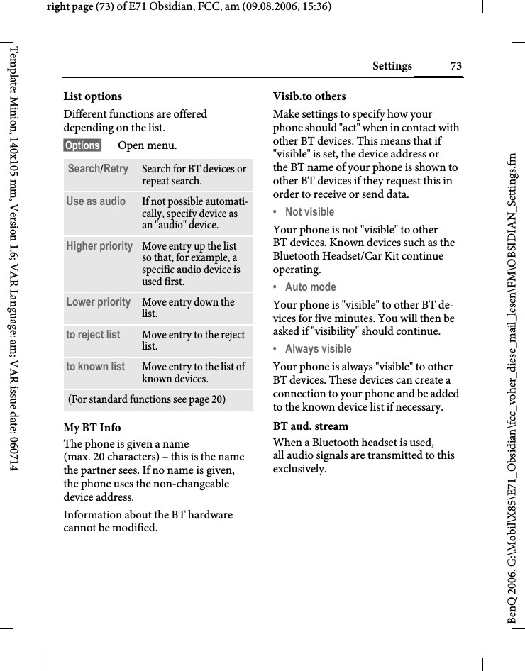 73Settingsright page (73) of E71 Obsidian, FCC, am (09.08.2006, 15:36)BenQ 2006, G:\Mobil\X85\E71_Obsidian\fcc_voher_diese_mail_lesen\FM\OBSIDIAN_Settings.fmTemplate: Minion, 140x105 mm, Version 1.6; VAR Language: am; VAR issue date: 060714List optionsDifferent functions are offered depending on the list.&sect;Options&sect; Open menu.My BT InfoThe phone is given a name (max. 20 characters) &ndash; this is the name the partner sees. If no name is given, the phone uses the non-changeable device address.Information about the BT hardware cannot be modified.Visib.to othersMake settings to specify how your phone should "act" when in contact with other BT devices. This means that if "visible" is set, the device address or the BT name of your phone is shown to other BT devices if they request this in order to receive or send data.&bull; Not visibleYour phone is not "visible" to other BT devices. Known devices such as the Bluetooth Headset/Car Kit continue operating.&bull; Auto modeYour phone is "visible" to other BT de-vices for five minutes. You will then be asked if "visibility" should continue.&bull; Always visibleYour phone is always "visible" to other BT devices. These devices can create a connection to your phone and be added to the known device list if necessary. BT aud. streamWhen a Bluetooth headset is used, all audio signals are transmitted to this exclusively.Search/Retry Search for BT devices or repeat search.Use as audio If not possible automati-cally, specify device as an "audio" device.Higher priority Move entry up the list so that, for example, a specific audio device is used first.Lower priority Move entry down the list.to reject list Move entry to the reject list.to known list Move entry to the list of known devices. (For standard functions see page 20)