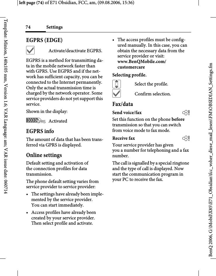 Settings74BenQ 2006, G:\Mobil\X85\E71_Obsidian\fcc_voher_diese_mail_lesen\FM\OBSIDIAN_Settings.fmleft page (74) of E71 Obsidian, FCC, am, (09.08.2006, 15:36)Template: Minion, 140x105 mm, Version 1.6; VAR Language: am; VAR issue date: 060714EGPRS (EDGE)&igrave;Activate/deactivate EGPRS.EGPRS is a method for transmitting da-ta in the mobile network faster than with GPRS. Use EGPRS and if the net-work has sufficient capacity, you can be connected to the Internet permanently. Only the actual transmission time is charged by the network operator. Some service providers do not yet support this service. Shown in the display:&pound; Activated EGPRS infoThe amount of data that has been trans-ferred via GPRS is displayed.Online settingsDefault setting and activation of the connection profiles for data transmission. The phone default setting varies from service provider to service provider:&bull; The settings have already been imple-mented by the service provider. You can start immediately.&bull; Access profiles have already been created by your service provider. Then select profile and activate.&bull; The access profiles must be config-ured manually. In this case, you can obtain the necessary data from the service provider or visit:www.BenQMobile.com/customercareSelecting profile.ISelect the profile.&igrave;Confirm selection.Fax/dataSend voice/fax bSet this function on the phone before transmission so that you can switch from voice mode to fax mode.Receive fax bYour service provider has given you a number for telephoning and a fax number.The call is signalled by a special ringtone and the type of call is displayed. Now start the communication program in your PC to receive the fax.