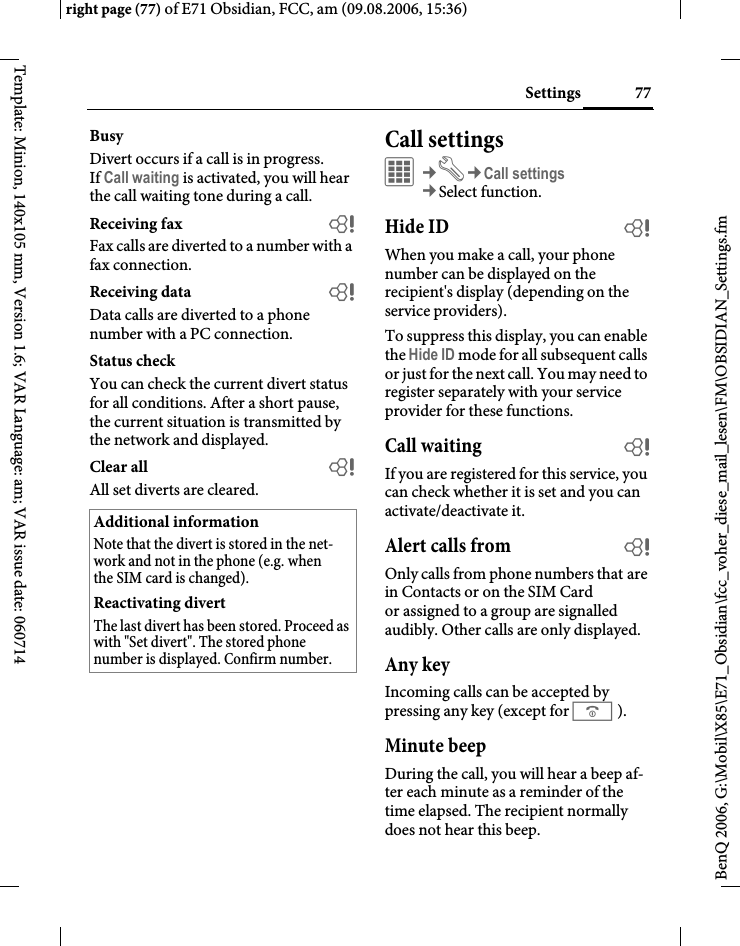 77Settingsright page (77) of E71 Obsidian, FCC, am (09.08.2006, 15:36)BenQ 2006, G:\Mobil\X85\E71_Obsidian\fcc_voher_diese_mail_lesen\FM\OBSIDIAN_Settings.fmTemplate: Minion, 140x105 mm, Version 1.6; VAR Language: am; VAR issue date: 060714BusyDivert occurs if a call is in progress. If Call waiting is activated, you will hear the call waiting tone during a call.Receiving fax bFax calls are diverted to a number with a fax connection.Receiving data bData calls are diverted to a phone number with a PC connection.Status checkYou can check the current divert status for all conditions. After a short pause, the current situation is transmitted by the network and displayed.Clear all bAll set diverts are cleared. Call settingsC&cent;T&cent;Call settings&cent;Select function. Hide ID bWhen you make a call, your phone number can be displayed on the recipient's display (depending on the service providers).To suppress this display, you can enable the Hide ID mode for all subsequent calls or just for the next call. You may need to register separately with your service provider for these functions.Call waiting bIf you are registered for this service, you can check whether it is set and you can activate/deactivate it.Alert calls from bOnly calls from phone numbers that are in Contacts or on the SIM Card or assigned to a group are signalled audibly. Other calls are only displayed.Any keyIncoming calls can be accepted by pressing any key (except for B).Minute beepDuring the call, you will hear a beep af-ter each minute as a reminder of the time elapsed. The recipient normally does not hear this beep.Additional informationNote that the divert is stored in the net-work and not in the phone (e.g. when the SIM card is changed).Reactivating divertThe last divert has been stored. Proceed as with "Set divert". The stored phone number is displayed. Confirm number.