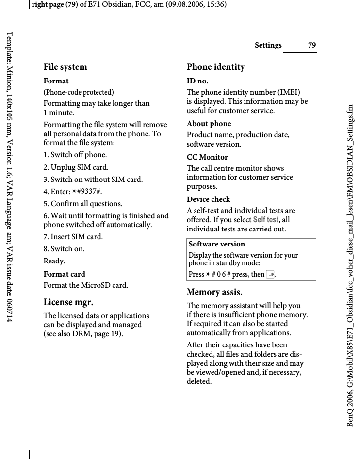 79Settingsright page (79) of E71 Obsidian, FCC, am (09.08.2006, 15:36)BenQ 2006, G:\Mobil\X85\E71_Obsidian\fcc_voher_diese_mail_lesen\FM\OBSIDIAN_Settings.fmTemplate: Minion, 140x105 mm, Version 1.6; VAR Language: am; VAR issue date: 060714File systemFormat(Phone-code protected)Formatting may take longer than 1minute.Formatting the file system will remove all personal data from the phone. To format the file system:1. Switch off phone.2. Unplug SIM card.3. Switch on without SIM card.4. Enter: *#9337#.5. Confirm all questions.6. Wait until formatting is finished and phone switched off automatically.7. Insert SIM card.8. Switch on.Ready.Format cardFormat the MicroSD card.License mgr.The licensed data or applications can be displayed and managed (see also DRM, page 19). Phone identityID no.The phone identity number (IMEI) is displayed. This information may be useful for customer service.About phoneProduct name, production date, software version.CC MonitorThe call centre monitor shows information for customer service purposes.Device checkA self-test and individual tests are offered. If you select Self test, all individual tests are carried out.Memory assis.The memory assistant will help you if there is insufficient phone memory. If required it can also be started automatically from applications.After their capacities have been checked, all files and folders are dis-played along with their size and may be viewed/opened and, if necessary, deleted.Software versionDisplay the software version for your phone in standby mode:Press * # 0 6 # press, then E.
