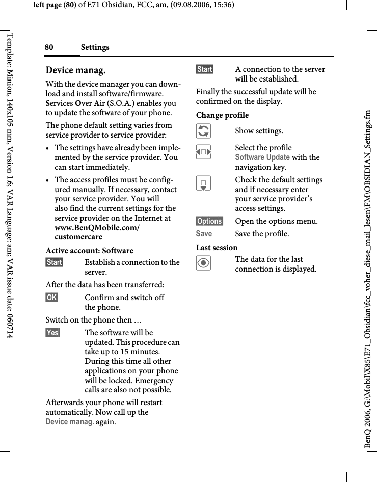 Settings80BenQ 2006, G:\Mobil\X85\E71_Obsidian\fcc_voher_diese_mail_lesen\FM\OBSIDIAN_Settings.fmleft page (80) of E71 Obsidian, FCC, am, (09.08.2006, 15:36)Template: Minion, 140x105 mm, Version 1.6; VAR Language: am; VAR issue date: 060714Device manag.With the device manager you can down-load and install software/firmware. Services Over Air (S.O.A.) enables you to update the software of your phone. The phone default setting varies from service provider to service provider:&bull; The settings have already been imple-mented by the service provider. You can start immediately.&bull; The access profiles must be config-ured manually. If necessary, contact your service provider. You will also find the current settings for the service provider on the Internet at www.BenQMobile.com/customercare Active account: Software&sect;Start&sect; Establish a connection to the server. After the data has been transferred:&sect;OK&sect; Confirm and switch off the phone.Switch on the phone then &hellip;&sect;Yes&sect; The software will be updated. This procedure can take up to 15 minutes. During this time all other applications on your phone will be locked. Emergency calls are also not possible. Afterwards your phone will restart automatically. Now call up the Device manag. again.&sect;Start&sect; A connection to the server will be established. Finally the successful update will be confirmed on the display.Change profile &ntilde;Show settings.FSelect the profile Software Update with the navigation key.HCheck the default settings and if necessary enter your service provider&rsquo;s access settings.&sect;Options&sect; Open the options menu.Save Save the profile.Last session&ouml;The data for the last connection is displayed. 