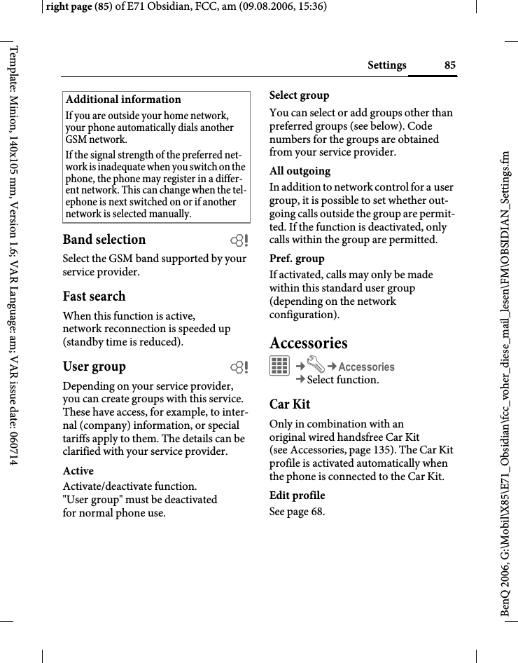 85Settingsright page (85) of E71 Obsidian, FCC, am (09.08.2006, 15:36)BenQ 2006, G:\Mobil\X85\E71_Obsidian\fcc_voher_diese_mail_lesen\FM\OBSIDIAN_Settings.fmTemplate: Minion, 140x105 mm, Version 1.6; VAR Language: am; VAR issue date: 060714Band selection bSelect the GSM band supported by your service provider.Fast searchWhen this function is active, network reconnection is speeded up (standby time is reduced).User group bDepending on your service provider, you can create groups with this service. These have access, for example, to inter-nal (company) information, or special tariffs apply to them. The details can be clarified with your service provider.ActiveActivate/deactivate function. "User group" must be deactivated for normal phone use.Select groupYou can select or add groups other than preferred groups (see below). Code numbers for the groups are obtained from your service provider.All outgoingIn addition to network control for a user group, it is possible to set whether out-going calls outside the group are permit-ted. If the function is deactivated, only calls within the group are permitted.Pref. groupIf activated, calls may only be made within this standard user group (depending on the network configuration).AccessoriesC&cent;T&cent;Accessories&cent;Select function.Car KitOnly in combination with an original wired handsfree Car Kit (see Accessories, page 135). The Car Kit profile is activated automatically when the phone is connected to the Car Kit.Edit profileSee page 68.Additional informationIf you are outside your home network, your phone automatically dials another GSM network.If the signal strength of the preferred net-work is inadequate when you switch on the phone, the phone may register in a differ-ent network. This can change when the tel-ephone is next switched on or if another network is selected manually.