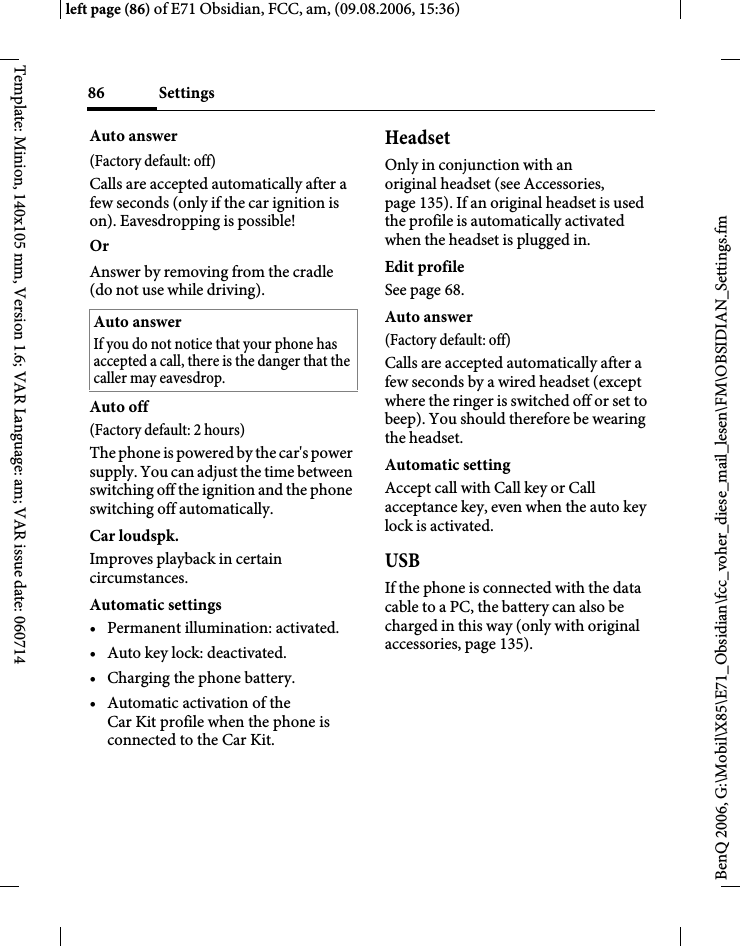 Settings86BenQ 2006, G:\Mobil\X85\E71_Obsidian\fcc_voher_diese_mail_lesen\FM\OBSIDIAN_Settings.fmleft page (86) of E71 Obsidian, FCC, am, (09.08.2006, 15:36)Template: Minion, 140x105 mm, Version 1.6; VAR Language: am; VAR issue date: 060714Auto answer (Factory default: off)Calls are accepted automatically after a few seconds (only if the car ignition is on). Eavesdropping is possible!Or Answer by removing from the cradle (do not use while driving).Auto off(Factory default: 2 hours)The phone is powered by the car's power supply. You can adjust the time between switching off the ignition and the phone switching off automatically.Car loudspk.Improves playback in certain circumstances.Automatic settings&bull; Permanent illumination: activated.&bull; Auto key lock: deactivated. &bull; Charging the phone battery.&bull; Automatic activation of the Car Kit profile when the phone is connected to the Car Kit.HeadsetOnly in conjunction with an original headset (see Accessories, page 135). If an original headset is used the profile is automatically activated when the headset is plugged in. Edit profileSee page 68.Auto answer (Factory default: off)Calls are accepted automatically after a few seconds by a wired headset (except where the ringer is switched off or set to beep). You should therefore be wearing the headset. Automatic settingAccept call with Call key or Call acceptance key, even when the auto key lock is activated.USBIf the phone is connected with the data cable to a PC, the battery can also be charged in this way (only with original accessories, page 135).Auto answerIf you do not notice that your phone has accepted a call, there is the danger that the caller may eavesdrop.