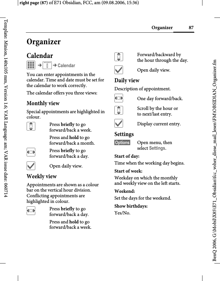 87Organizerright page (87) of E71 Obsidian, FCC, am (09.08.2006, 15:36)BenQ 2006, G:\Mobil\X85\E71_Obsidian\fcc_voher_diese_mail_lesen\FM\OBSIDIAN_Organizer.fmTemplate: Minion, 140x105 mm, Version 1.6; VAR Language: am; VAR issue date: 060714OrganizerCalendarC&cent;Q&cent;CalendarYou can enter appointments in the calendar. Time and date must be set for the calendar to work correctly. The calendar offers you three views:Monthly viewSpecial appointments are highlighted in colour.IPress briefly to go forward/back a week.Press and hold to go forward/back a month.FPress briefly to go forward/back a day.&igrave;Open daily view.Weekly viewAppointments are shown as a colour bar on the vertical hour division. Conflicting appointments are highlighted in colour.FPress briefly to go forward/back a day.Press and hold to go forward/back a week.IForward/backward by the hour through the day.&igrave;Open daily view.Daily viewDescription of appointment. FOne day forward/back.IScroll by the hour or to next/last entry.&igrave;Display current entry.Settings&sect;Options&sect; Open menu, then select Settings.Start of day:Time when the working day begins.Start of week:Weekday on which the monthly and weekly view on the left starts.Weekend:Set the days for the weekend.Show birthdays:Yes/No.
