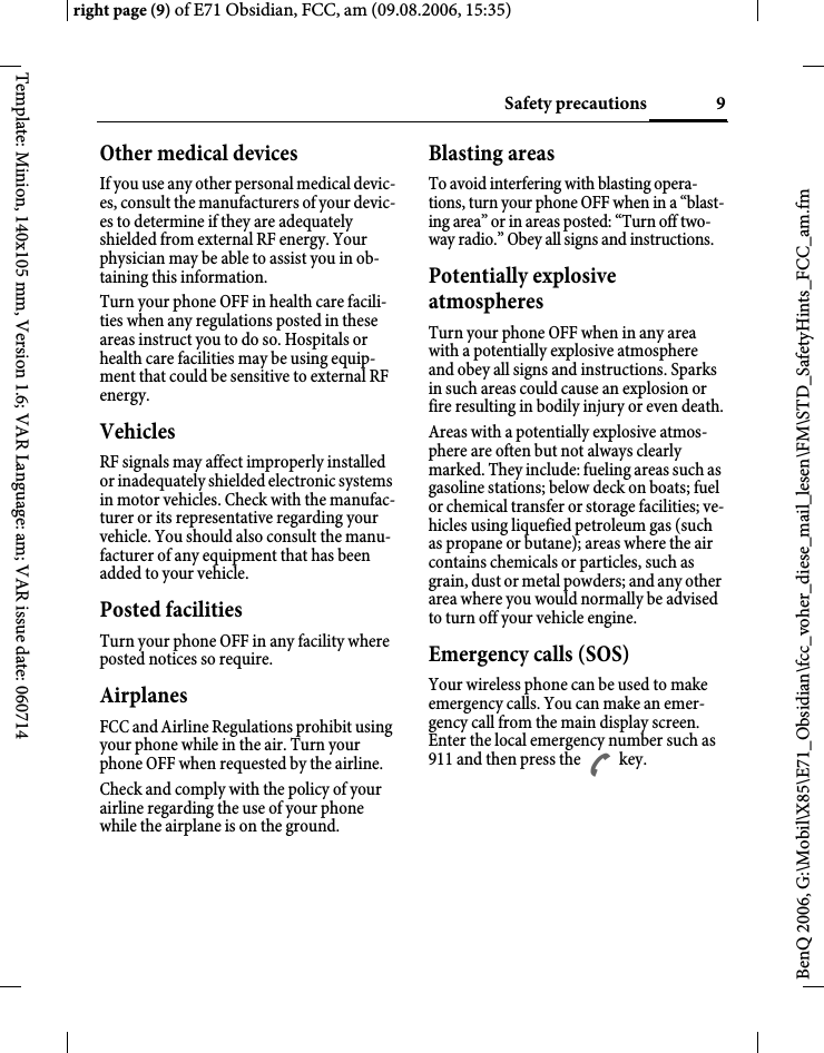 9Safety precautionsright page (9) of E71 Obsidian, FCC, am (09.08.2006, 15:35)BenQ 2006, G:\Mobil\X85\E71_Obsidian\fcc_voher_diese_mail_lesen\FM\STD_SafetyHints_FCC_am.fmTemplate: Minion, 140x105 mm, Version 1.6; VAR Language: am; VAR issue date: 060714Other medical devicesIf you use any other personal medical devic-es, consult the manufacturers of your devic-es to determine if they are adequately shielded from external RF energy. Your physician may be able to assist you in ob-taining this information.Turn your phone OFF in health care facili-ties when any regulations posted in these areas instruct you to do so. Hospitals or health care facilities may be using equip-ment that could be sensitive to external RF energy.VehiclesRF signals may affect improperly installed or inadequately shielded electronic systems in motor vehicles. Check with the manufac-turer or its representative regarding your vehicle. You should also consult the manu-facturer of any equipment that has been added to your vehicle.Posted facilitiesTurn your phone OFF in any facility where posted notices so require.AirplanesFCC and Airline Regulations prohibit using your phone while in the air. Turn your phone OFF when requested by the airline.Check and comply with the policy of your airline regarding the use of your phone while the airplane is on the ground.Blasting areasTo avoid interfering with blasting opera-tions, turn your phone OFF when in a &ldquo;blast-ing area&rdquo; or in areas posted: &ldquo;Turn off two-way radio.&rdquo; Obey all signs and instructions.Potentially explosive atmospheresTurn your phone OFF when in any area with a potentially explosive atmosphere and obey all signs and instructions. Sparks in such areas could cause an explosion or fire resulting in bodily injury or even death.Areas with a potentially explosive atmos-phere are often but not always clearly marked. They include: fueling areas such as gasoline stations; below deck on boats; fuel or chemical transfer or storage facilities; ve-hicles using liquefied petroleum gas (such as propane or butane); areas where the air contains chemicals or particles, such as grain, dust or metal powders; and any other area where you would normally be advised to turn off your vehicle engine.Emergency calls (SOS)Your wireless phone can be used to make emergency calls. You can make an emer-gency call from the main display screen. Enter the local emergency number such as 911 and then press the A key.