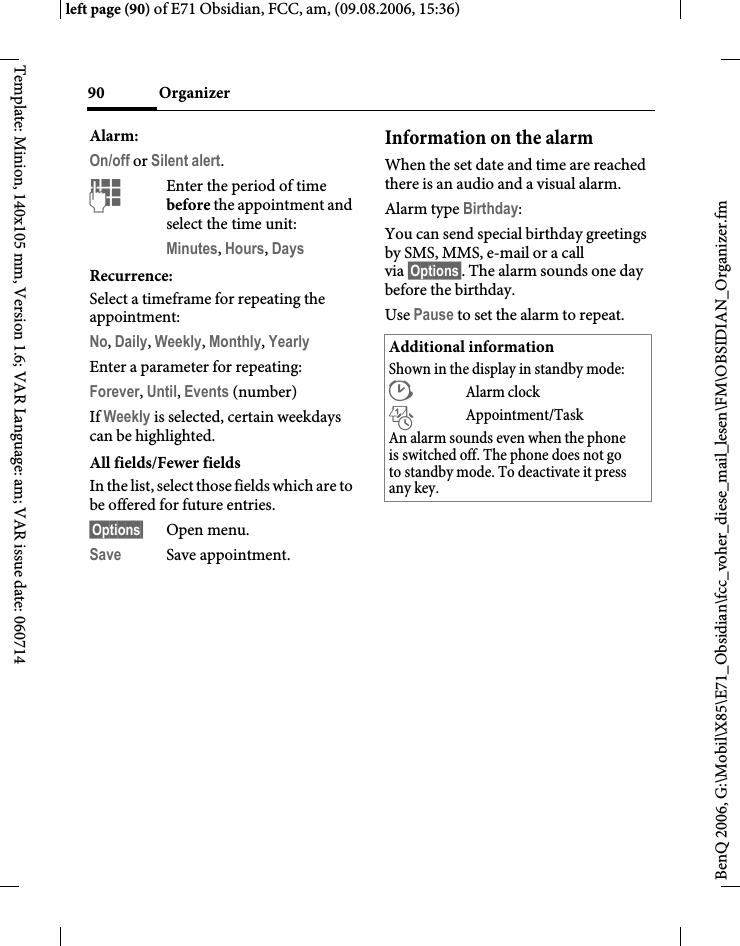 Organizer90BenQ 2006, G:\Mobil\X85\E71_Obsidian\fcc_voher_diese_mail_lesen\FM\OBSIDIAN_Organizer.fmleft page (90) of E71 Obsidian, FCC, am, (09.08.2006, 15:36)Template: Minion, 140x105 mm, Version 1.6; VAR Language: am; VAR issue date: 060714Alarm:On/off or Silent alert.JEnter the period of time before the appointment and select the time unit:Minutes, Hours, DaysRecurrence:Select a timeframe for repeating the appointment:No, Daily, Weekly, Monthly, Yearly Enter a parameter for repeating:Forever, Until, Events (number)If Weekly is selected, certain weekdays can be highlighted. All fields/Fewer fieldsIn the list, select those fields which are to be offered for future entries.&sect;Options&sect; Open menu.Save Save appointment.Information on the alarmWhen the set date and time are reached there is an audio and a visual alarm. Alarm type Birthday: You can send special birthday greetings by SMS, MMS, e-mail or a call via &sect;Options&sect;. The alarm sounds one day before the birthday.Use Pause to set the alarm to repeat.Additional informationShown in the display in standby mode:&sup1;Alarm clock&raquo;Appointment/TaskAn alarm sounds even when the phone is switched off. The phone does not go to standby mode. To deactivate it press any key.