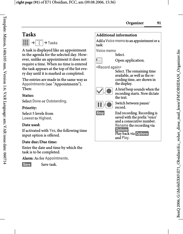 91Organizerright page (91) of E71 Obsidian, FCC, am (09.08.2006, 15:36)BenQ 2006, G:\Mobil\X85\E71_Obsidian\fcc_voher_diese_mail_lesen\FM\OBSIDIAN_Organizer.fmTemplate: Minion, 140x105 mm, Version 1.6; VAR Language: am; VAR issue date: 060714TasksC&cent;Q&cent;TasksA task is displayed like an appointment in the agenda for the selected day. How-ever, unlike an appointment it does not require a time. When no time is entered the task appears at the top of the list eve-ry day until it is marked as completed.The entries are made in the same way as Appointments (see "Appointments"). Then:Status:Select Done or Outstanding.Priority:Select 5 levels fromLowest to Highest. Date used:If activated with Yes, the following time input option is offered.Date due:/Due time:Enter the date and time by which the task is to be completed.Alarm: As for Appointments. Save  Save task.Additional informationAdd a Voice memo to an appointment or a task:Voice memoSelect.&divide;Open application.<Record again>Select. The remaining time available, as well as the re-cording time, are shown in the display.&igrave;, &ocirc;A brief beep sounds when the recording starts. Now dictate the text.&oacute;/&ocirc;Switch between pause/ record.&sect;Stop&sect; End recording. Recording is saved with the prefix &rsquo;voice&rsquo; and a consecutive number. Rename the recording via &sect;Options&sect;. Play back via &sect;Options&sect; and Play.