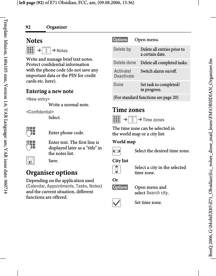 Organizer92BenQ 2006, G:\Mobil\X85\E71_Obsidian\fcc_voher_diese_mail_lesen\FM\OBSIDIAN_Organizer.fmleft page (92) of E71 Obsidian, FCC, am, (09.08.2006, 15:36)Template: Minion, 140x105 mm, Version 1.6; VAR Language: am; VAR issue date: 060714NotesC&cent;Q&cent;NotesWrite and manage brief text notes. Protect confidential information with the phone code (do not save any important data or the PIN for credit cards etc. here).Entering a new note<New entry>Write a normal note.<Confidential>Select.JEnter phone code.JEnter text. The first line is displayed later as a "title" in the notes list. &ucirc;Save. Organiser optionsDepending on the application used (Calendar, Appointments, Tasks, Notes) and the current situation, different functions are offered.&sect;Options&sect; Open menu.Time zonesC&cent;Q&cent;Time zonesThe time zone can be selected in the world map or a city list:World mapFSelect the desired time zone.City listISelect a city in the selected time zone.Or &sect;Options&sect; Open menu and select Search city.&igrave;Set time zone.Delete by Delete all entries prior to a certain date.Delete done Delete all completed tasks.Activate/Deactivate Switch alarm on/off.Done Set task to completed/in progress.(For standard functions see page 20)