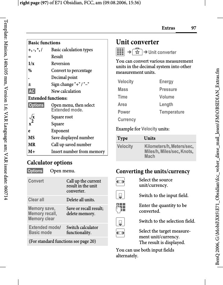 97Extrasright page (97) of E71 Obsidian, FCC, am (09.08.2006, 15:36)BenQ 2006, G:\Mobil\X85\E71_Obsidian\fcc_voher_diese_mail_lesen\FM\OBSIDIAN_Extras.fmTemplate: Minion, 140x105 mm, Version 1.6; VAR Language: am; VAR issue date: 060714Calculator options&sect;Options&sect; Open menu.Unit converterC&cent;S&cent;Unit converterYou can convert various measurement units in the decimal system into other measurement units.Example for Velocity units: Converting the units/currencyFSelect the source unit/currency.HSwitch to the input field.JEnter the quantity to be converted. HSwitch to the selection field.FSelect the target measure-ment unit/currency. The result is displayed.You can use both input fields alternately. Basic functions+, -, *, / Basic calculation types=Result1/x Reversion%Convert to percentage.Decimal point&plusmn;Sign change "+" / "&ndash;"&sect;AC&sect; New calculationExtended functions: &sect;Options&sect; Open menu, then select Extended mode.Square rootSquareeExponentMS Save displayed numberMR Call up saved numberM+ Insert number from memoryConvert Call up the current result in the unit converter.Clear all Delete all units.Memory save, Memory recall, Memory clearSave or recall result; delete memory.Extended mode/Basic mode Switch calculator functionality.(For standard functions see page 20)xx2Velocity EnergyMass PressureTime VolumeArea LengthPower TemperatureCurrencyType UnitsVelocity Kilometers/h, Meters/sec, Miles/h, Miles/sec, Knots, Mach 