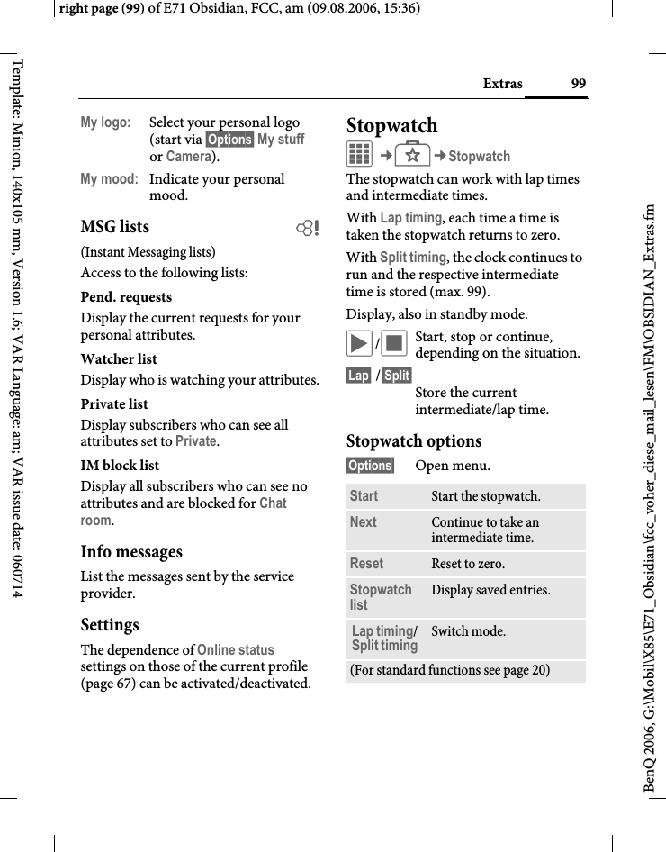 99Extrasright page (99) of E71 Obsidian, FCC, am (09.08.2006, 15:36)BenQ 2006, G:\Mobil\X85\E71_Obsidian\fcc_voher_diese_mail_lesen\FM\OBSIDIAN_Extras.fmTemplate: Minion, 140x105 mm, Version 1.6; VAR Language: am; VAR issue date: 060714My logo: Select your personal logo (start via &sect;Options&sect; My stuff or Camera).My mood: Indicate your personal mood.MSG lists b(Instant Messaging lists)Access to the following lists:Pend. requestsDisplay the current requests for your personal attributes.Watcher listDisplay who is watching your attributes.Private listDisplay subscribers who can see all attributes set to Private.IM block listDisplay all subscribers who can see no attributes and are blocked for Chat room.Info messagesList the messages sent by the service provider.SettingsThe dependence of Online status settings on those of the current profile (page 67) can be activated/deactivated. StopwatchC&cent;S&cent;StopwatchThe stopwatch can work with lap times and intermediate times. With Lap timing, each time a time is taken the stopwatch returns to zero.With Split timing, the clock continues to run and the respective intermediate time is stored (max. 99).Display, also in standby mode.&ograve;/&otilde;Start, stop or continue, depending on the situation.&sect;Lap&sect; /&sect;Split&sect;Store the current intermediate/lap time.Stopwatch options&sect;Options&sect; Open menu.Start Start the stopwatch.Next Continue to take an intermediate time.Reset Reset to zero.Stopwatch list Display saved entries.Lap timing/ Split timing Switch mode.(For standard functions see page 20)