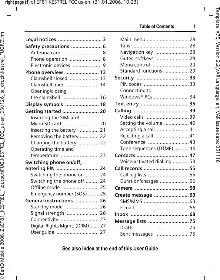 Table of Contents 1See also index at the end of this User Guideright page (1) of EF81 KESTREL FCC us-en, (31.01.2006, 10:23)&copy; BenQ Mobile 2006, Z:\EF81_KESTREL_1\output\FUG\KESTREL_FCC_us-en_060126_te_druck\Kestrel_FUGIVZ.fmTemplate: X75, Version 2.2;VAR Language: en; VAR issue date: 051116Legal notices  .............................. 3Safety precautions  ..................... 6Antenna care  ........................... 8Phone operation  ...................... 8Electronic devices  .................... 9Phone overview  ....................... 13Clamshell closed  .................... 13Clamshell open  ...................... 14Opening/closing the clamshell  ......................... 16Display symbols  ....................... 18Getting started ......................... 20Inserting the SIMcard/ Micro SD card ......................... 20Inserting the battery  .............. 21Removing the battery ............. 22Charging the battery .............. 22Operating time and temperature .......................... 23Switching phone on/off, entering PIN  ............................. 24Switching the phone on  ......... 24Switching the phone off ......... 24Offline mode  ......................... 25Emergency number (SOS) ........ 25General instructions  ................ 26Standby mode  ....................... 26Signal strength  ...................... 26Connectivity .......................... 27Digital Rights Mgmt. (DRM) ...... 27User guide  ............................. 27Main menu ............................. 28Tabs ....................................... 28Navigation key  .......................28Outer  softkeys  .......................29Menu control  ......................... 29Standard functions  .................29Security .................................... 33PIN codes  ............................... 33Connecting to Windows&reg; PCs ........................34Text entry  ................................. 35Calling ...................................... 39Video calls ..............................39Setting the volume .................40Accepting a call  ......................41Rejecting a call  .......................41Conference ............................ 43Tone sequences (DTMF)  ......... 46Contacts .................................... 47Voice-activated dialling ...........53Call records ............................... 55Call log lists  ............................55Duration/charges ....................56Camera ..................................... 58Create message  ........................63SMS/MMS ...............................63E-mail ....................................66Inbox ........................................ 68Message lists  ............................ 75Drafts .....................................75Sent messages  ....................... 75Table of ContentsSee also index at the end of this User Guide