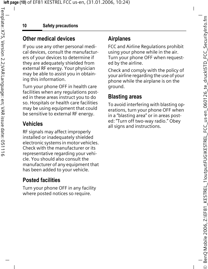 Safety precautions10&copy;  BenQ Mobile 2006, Z:\EF81_KESTREL_1\output\FUG\KESTREL_FCC_us-en_060126_te_druck\STD_FCC_SecurityInfo.fmleft page (10) of EF81 KESTREL FCC us-en, (31.01.2006, 10:24)Template: X75, Version 2.2;VAR Language: en; VAR issue date: 051116Other medical devicesIf you use any other personal medi-cal devices, consult the manufactur-ers of your devices to determine if they are adequately shielded from external RF energy. Your physician may be able to assist you in obtain-ing this information.Turn your phone OFF in health care facilities when any regulations post-ed in these areas instruct you to do so. Hospitals or health care facilities may be using equipment that could be sensitive to external RF energy.VehiclesRF signals may affect improperly installed or inadequately shielded electronic systems in motor vehicles. Check with the manufacturer or its representative regarding your vehi-cle. You should also consult the manufacturer of any equipment that has been added to your vehicle.Posted facilitiesTurn your phone OFF in any facility where posted notices so require.AirplanesFCC and Airline Regulations prohibit using your phone while in the air. Turn your phone OFF when request-ed by the airline.Check and comply with the policy of your airline regarding the use of your phone while the airplane is on the ground.Blasting areasTo avoid interfering with blasting op-erations, turn your phone OFF when in a &ldquo;blasting area&rdquo; or in areas post-ed: &ldquo;Turn off two-way radio.&rdquo; Obey all signs and instructions.