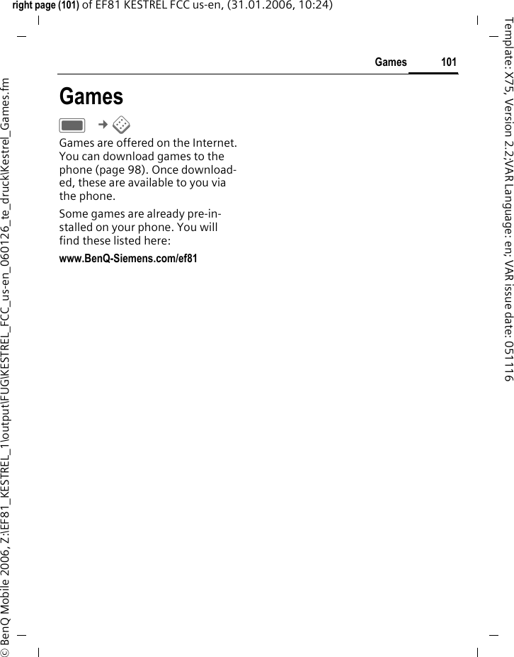101Gamesright page (101) of EF81 KESTREL FCC us-en, (31.01.2006, 10:24)&copy; BenQ Mobile 2006, Z:\EF81_KESTREL_1\output\FUG\KESTREL_FCC_us-en_060126_te_druck\Kestrel_Games.fmTemplate: X75, Version 2.2;VAR Language: en; VAR issue date: 051116GamesC &cent;&sect; Games are offered on the Internet. You can download games to the phone (page 98). Once download-ed, these are available to you via the phone. Some games are already pre-in-stalled on your phone. You will find these listed here:www.BenQ-Siemens.com/ef81 