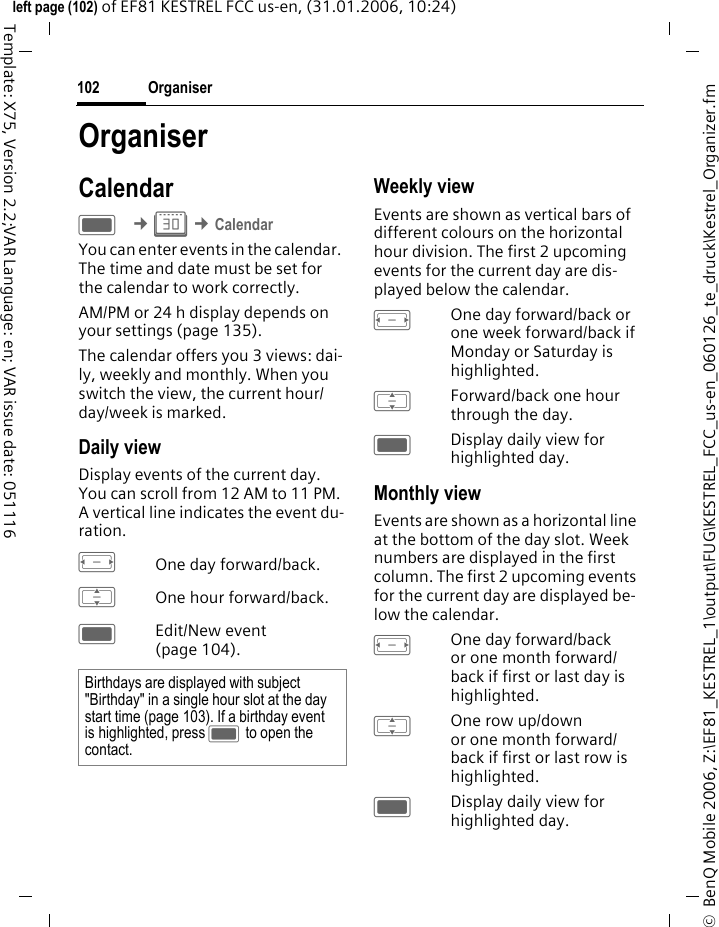 Organiser102&copy;  BenQ Mobile 2006, Z:\EF81_KESTREL_1\output\FUG\KESTREL_FCC_us-en_060126_te_druck\Kestrel_Organizer.fmleft page (102) of EF81 KESTREL FCC us-en, (31.01.2006, 10:24)Template: X75, Version 2.2;VAR Language: en; VAR issue date: 051116OrganiserCalendarC &cent;Q &cent;CalendarYou can enter events in the calendar. The time and date must be set for the calendar to work correctly.AM/PM or 24 h display depends on your settings (page 135).The calendar offers you 3 views: dai-ly, weekly and monthly. When you switch the view, the current hour/ day/week is marked. Daily viewDisplay events of the current day. You can scroll from 12 AM to 11 PM. A vertical line indicates the event du-ration.FOne day forward/back.IOne hour forward/back.CEdit/New event (page 104).Weekly viewEvents are shown as vertical bars of different colours on the horizontal hour division. The first 2 upcoming events for the current day are dis-played below the calendar. FOne day forward/back or one week forward/back if Monday or Saturday is highlighted.IForward/back one hour through the day.CDisplay daily view for highlighted day.Monthly viewEvents are shown as a horizontal line at the bottom of the day slot. Week numbers are displayed in the first column. The first 2 upcoming events for the current day are displayed be-low the calendar. FOne day forward/back or one month forward/ back if first or last day is highlighted.IOne row up/down or one month forward/ back if first or last row is highlighted.CDisplay daily view for highlighted day.Birthdays are displayed with subject "Birthday" in a single hour slot at the day start time (page 103). If a birthday event is highlighted, press C to open the contact. 