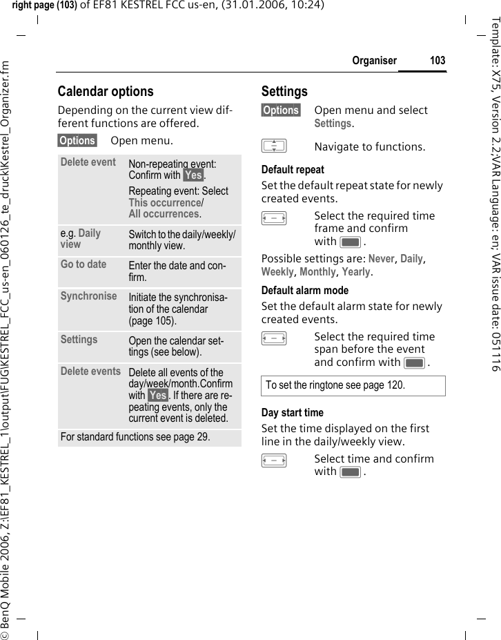 103Organiserright page (103) of EF81 KESTREL FCC us-en, (31.01.2006, 10:24)&copy; BenQ Mobile 2006, Z:\EF81_KESTREL_1\output\FUG\KESTREL_FCC_us-en_060126_te_druck\Kestrel_Organizer.fmTemplate: X75, Version 2.2;VAR Language: en; VAR issue date: 051116Calendar optionsDepending on the current view dif-ferent functions are offered.&sect;Options&sect; Open menu.Settings&sect;Options&sect; Open menu and select Settings.INavigate to functions. Default repeatSet the default repeat state for newly created events.FSelect the required time frame and confirm with C.Possible settings are: Never, Daily, Weekly, Monthly, Yearly.Default alarm modeSet the default alarm state for newly created events.FSelect the required time span before the event and confirm with C. Day start timeSet the time displayed on the first line in the daily/weekly view.FSelect time and confirm with C.Delete event Non-repeating event: Confirm with &sect;Yes&sect;.Repeating event: Select This occurrence/All occurrences.e.g. Daily view Switch to the daily/weekly/ monthly view.Go to date Enter the date and con-firm.Synchronise Initiate the synchronisa-tion of the calendar (page 105).Settings Open the calendar set-tings (see below).Delete events Delete all events of the day/week/month.Confirm with &sect;Yes&sect;. If there are re-peating events, only the current event is deleted.For standard functions see page 29.To set the ringtone see page 120.
