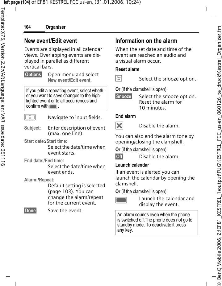 Organiser104&copy;  BenQ Mobile 2006, Z:\EF81_KESTREL_1\output\FUG\KESTREL_FCC_us-en_060126_te_druck\Kestrel_Organizer.fmleft page (104) of EF81 KESTREL FCC us-en, (31.01.2006, 10:24)Template: X75, Version 2.2;VAR Language: en; VAR issue date: 051116New event/Edit eventEvents are displayed in all calendar views. Overlapping events are dis-played in parallel as different vertical bars.&sect;Options&sect; Open menu and select New event/Edit event.INavigate to input fields.Subject: Enter description of event (max. one line).Start date:/Start time:Select the date/time when event starts. End date:/End time:Select the date/time when event ends. Alarm:/Repeat:Default setting is selected (page 103). You can change the alarm/repeat for the current event. &sect;Done&sect; Save the event.Information on the alarmWhen the set date and time of the event are reached an audio and a visual alarm occur. Reset alarm&Egrave;Select the snooze option.Or (if the clamshell is open) &sect;Snooze&sect; Select the snooze option. Reset the alarm for 10 minutes.End alarm&micro;Disable the alarm.You can also end the alarm tone by opening/closing the clamshell. Or (if the clamshell is open) &sect;Off&sect; Disable the alarm. Launch calendarIf an event is alerted you can launch the calendar by opening the clamshell.Or (if the clamshell is open) CLaunch the calendar and display the event.If you edit a repeating event, select wheth-er you want to save changes to the high-lighted event or to all occurrences and confirm with C. An alarm sounds even when the phone is switched off.The phone does not go to standby mode. To deactivate it press any key.