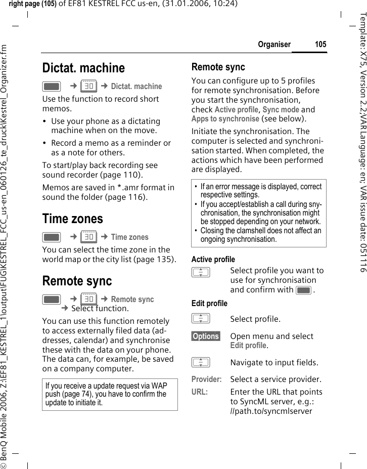 105Organiserright page (105) of EF81 KESTREL FCC us-en, (31.01.2006, 10:24)&copy; BenQ Mobile 2006, Z:\EF81_KESTREL_1\output\FUG\KESTREL_FCC_us-en_060126_te_druck\Kestrel_Organizer.fmTemplate: X75, Version 2.2;VAR Language: en; VAR issue date: 051116Dictat. machine C &cent;Q &cent;Dictat. machineUse the function to record short memos. &bull; Use your phone as a dictating machine when on the move.&bull; Record a memo as a reminder or as a note for others.To start/play back recording see sound recorder (page 110). Memos are saved in *.amr format in sound the folder (page 116).Time zonesC &cent;Q &cent;Time zonesYou can select the time zone in the world map or the city list (page 135).Remote syncC &cent;Q &cent;Remote sync  &cent;Select function. You can use this function remotely to access externally filed data (ad-dresses, calendar) and synchronise these with the data on your phone. The data can, for example, be saved on a company computer. Remote syncYou can configure up to 5 profiles for remote synchronisation. Before you start the synchronisation, check Active profile, Sync mode and Apps to synchronise (see below). Initiate the synchronisation. The computer is selected and synchroni-sation started. When completed, the actions which have been performed are displayed.Active profileISelect profile you want to use for synchronisation and confirm with C.Edit profileISelect profile.&sect;Options&sect; Open menu and select Edit profile.INavigate to input fields.Provider: Select a service provider. URL: Enter the URL that points to SyncML server, e.g.: //path.to/syncmlserver If you receive a update request via WAP push (page 74), you have to confirm the update to initiate it. &bull; If an error message is displayed, correct respective settings.&bull; If you accept/establish a call during sny-chronisation, the synchronisation might be stopped depending on your network.&bull; Closing the clamshell does not affect an ongoing synchronisation.