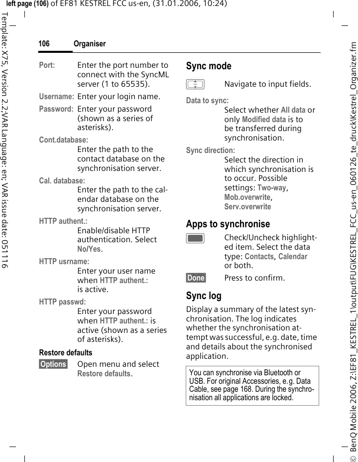 Organiser106&copy;  BenQ Mobile 2006, Z:\EF81_KESTREL_1\output\FUG\KESTREL_FCC_us-en_060126_te_druck\Kestrel_Organizer.fmleft page (106) of EF81 KESTREL FCC us-en, (31.01.2006, 10:24)Template: X75, Version 2.2;VAR Language: en; VAR issue date: 051116Port: Enter the port number to connect with the SyncML server (1 to 65535).Username: Enter your login name.Password: Enter your password (shown as a series of asterisks).Cont.database:Enter the path to the contact database on the synchronisation server.Cal. database:Enter the path to the cal-endar database on the synchronisation server.HTTP authent.:Enable/disable HTTP authentication. Select No/Yes.HTTP usrname:Enter your user name when HTTP authent.: is active.HTTP passwd:Enter your password when HTTP authent.: is active (shown as a series of asterisks).Restore defaults&sect;Options&sect; Open menu and select Restore defaults.Sync modeINavigate to input fields.Data to sync:Select whether All data or only Modified data is to be transferred during synchronisation. Sync direction:Select the direction in which synchronisation is to occur. Possible settings: Two-way, Mob.overwrite, Serv.overwrite Apps to synchroniseCCheck/Uncheck highlight-ed item. Select the data type: Contacts, Calendar or both.&sect;Done&sect; Press to confirm. Sync logDisplay a summary of the latest syn-chronisation. The log indicates whether the synchronisation at-tempt was successful, e.g. date, time and details about the synchronised application.You can synchronise via Bluetooth or USB. For original Accessories, e.g. Data Cable, see page 168. During the synchro-nisation all applications are locked.