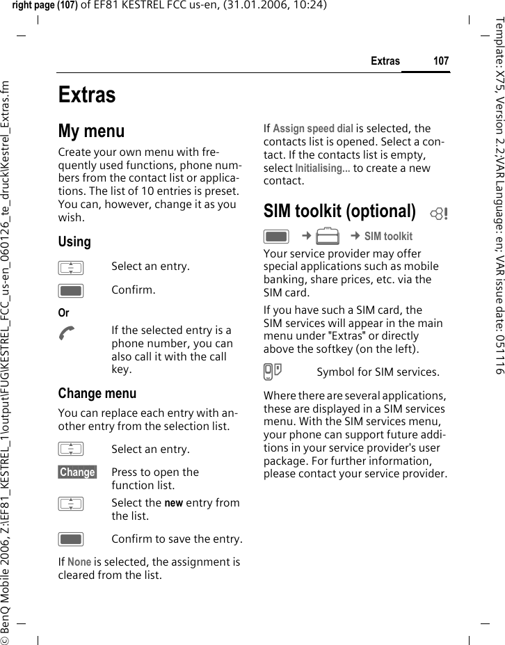 107Extrasright page (107) of EF81 KESTREL FCC us-en, (31.01.2006, 10:24)&copy; BenQ Mobile 2006, Z:\EF81_KESTREL_1\output\FUG\KESTREL_FCC_us-en_060126_te_druck\Kestrel_Extras.fmTemplate: X75, Version 2.2;VAR Language: en; VAR issue date: 051116ExtrasMy menuCreate your own menu with fre-quently used functions, phone num-bers from the contact list or applica-tions. The list of 10 entries is preset. You can, however, change it as you wish.UsingISelect an entry. CConfirm. Or AIf the selected entry is a phone number, you can also call it with the call key.Change menuYou can replace each entry with an-other entry from the selection list.ISelect an entry. &sect;Change&sect; Press to open the function list.ISelect the new entry from the list.CConfirm to save the entry.If None is selected, the assignment is cleared from the list.If Assign speed dial is selected, the contacts list is opened. Select a con-tact. If the contacts list is empty, select Initialising... to create a new contact.SIM toolkit (optional) bC &cent;S &cent;SIM toolkitYour service provider may offer special applications such as mobile banking, share prices, etc. via the SIM card.If you have such a SIM card, the SIM services will appear in the main menu under "Extras" or directly above the softkey (on the left).USymbol for SIM services.Where there are several applications, these are displayed in a SIM services menu. With the SIM services menu, your phone can support future addi-tions in your service provider's user package. For further information, please contact your service provider.