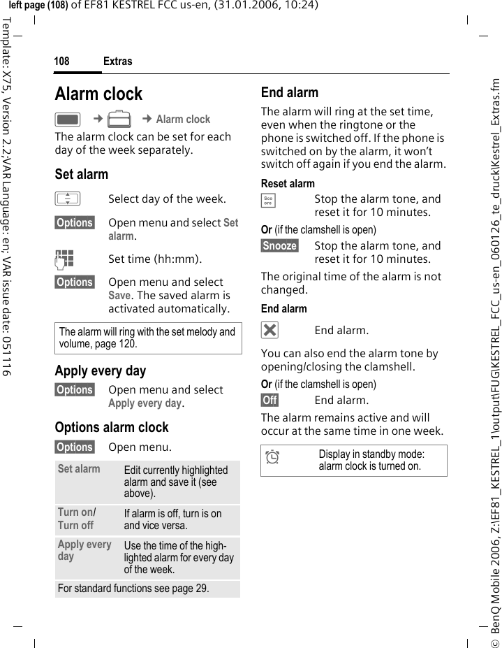 Extras108&copy;  BenQ Mobile 2006, Z:\EF81_KESTREL_1\output\FUG\KESTREL_FCC_us-en_060126_te_druck\Kestrel_Extras.fmleft page (108) of EF81 KESTREL FCC us-en, (31.01.2006, 10:24)Template: X75, Version 2.2;VAR Language: en; VAR issue date: 051116Alarm clockC &cent;S &cent;Alarm clockThe alarm clock can be set for each day of the week separately. Set alarmISelect day of the week.&sect;Options&sect; Open menu and select Set alarm.JSet time (hh:mm).&sect;Options&sect; Open menu and select Save. The saved alarm is activated automatically.Apply every day&sect;Options&sect; Open menu and select Apply every day.Options alarm clock&sect;Options&sect; Open menu.End alarmThe alarm will ring at the set time, even when the ringtone or the phone is switched off. If the phone is switched on by the alarm, it won&rsquo;t switch off again if you end the alarm.Reset alarm&Egrave;Stop the alarm tone, and reset it for 10 minutes.Or (if the clamshell is open) &sect;Snooze&sect; Stop the alarm tone, and reset it for 10 minutes.The original time of the alarm is not changed. End alarm&micro;End alarm.You can also end the alarm tone by opening/closing the clamshell. Or (if the clamshell is open) &sect;Off&sect; End alarm.The alarm remains active and will occur at the same time in one week.The alarm will ring with the set melody and volume, page 120.Set alarm Edit currently highlighted alarm and save it (see above).Turn on/ Turn off If alarm is off, turn is on and vice versa.Apply every day Use the time of the high-lighted alarm for every day of the week.For standard functions see page 29.&sup1;Display in standby mode: alarm clock is turned on.