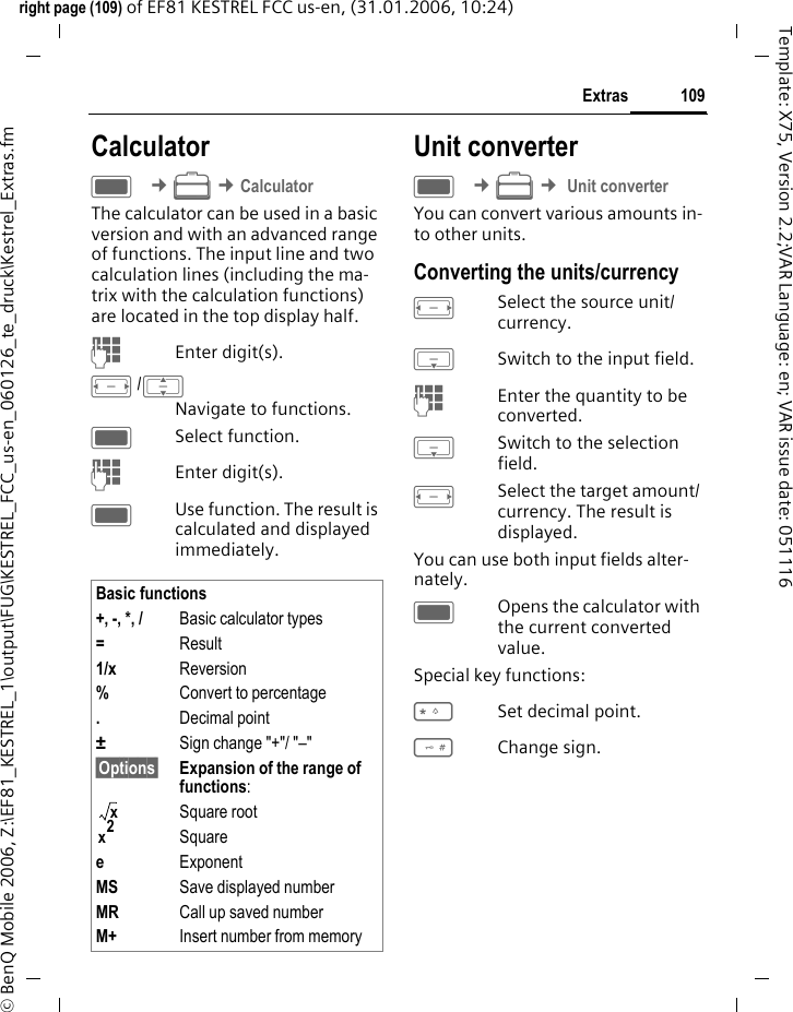 109Extrasright page (109) of EF81 KESTREL FCC us-en, (31.01.2006, 10:24)&copy; BenQ Mobile 2006, Z:\EF81_KESTREL_1\output\FUG\KESTREL_FCC_us-en_060126_te_druck\Kestrel_Extras.fmTemplate: X75, Version 2.2;VAR Language: en; VAR issue date: 051116CalculatorC &cent;S &cent;CalculatorThe calculator can be used in a basic version and with an advanced range of functions. The input line and two calculation lines (including the ma-trix with the calculation functions) are located in the top display half.JEnter digit(s).F/INavigate to functions.CSelect function.JEnter digit(s).CUse function. The result is calculated and displayed immediately.Unit converterC &cent;S &cent; Unit converterYou can convert various amounts in-to other units.Converting the units/currencyFSelect the source unit/ currency.HSwitch to the input field.JEnter the quantity to be converted. HSwitch to the selection field.FSelect the target amount/ currency. The result is displayed.You can use both input fields alter-nately. COpens the calculator with the current converted value.Special key functions:*Set decimal point.#Change sign. Basic functions+, -, *, / Basic calculator types=Result1/x Reversion%Convert to percentage.Decimal point&plusmn;Sign change "+"/ "&ndash;"&sect;Options&sect; Expansion of the range of functions:Square rootSquareeExponentMS Save displayed numberMR Call up saved numberM+ Insert number from memoryxx2