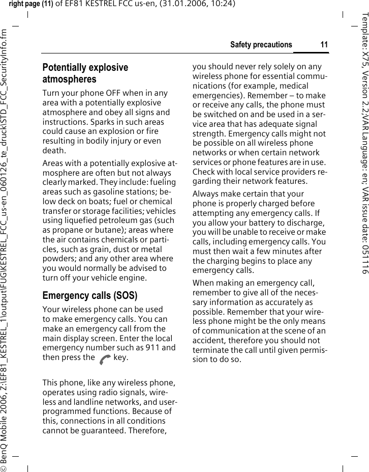 11Safety precautionsright page (11) of EF81 KESTREL FCC us-en, (31.01.2006, 10:24)&copy; BenQ Mobile 2006, Z:\EF81_KESTREL_1\output\FUG\KESTREL_FCC_us-en_060126_te_druck\STD_FCC_SecurityInfo.fmTemplate: X75, Version 2.2;VAR Language: en; VAR issue date: 051116Potentially explosive atmospheresTurn your phone OFF when in any area with a potentially explosive atmosphere and obey all signs and instructions. Sparks in such areas could cause an explosion or fire resulting in bodily injury or even death.Areas with a potentially explosive at-mosphere are often but not always clearly marked. They include: fueling areas such as gasoline stations; be-low deck on boats; fuel or chemical transfer or storage facilities; vehicles using liquefied petroleum gas (such as propane or butane); areas where the air contains chemicals or parti-cles, such as grain, dust or metal powders; and any other area where you would normally be advised to turn off your vehicle engine.Emergency calls (SOS)Your wireless phone can be used to make emergency calls. You can make an emergency call from the main display screen. Enter the local emergency number such as 911 and then press the A key.This phone, like any wireless phone, operates using radio signals, wire-less and landline networks, and user-programmed functions. Because of this, connections in all conditions cannot be guaranteed. Therefore, you should never rely solely on any wireless phone for essential commu-nications (for example, medical emergencies). Remember &ndash; to make or receive any calls, the phone must be switched on and be used in a ser-vice area that has adequate signal strength. Emergency calls might not be possible on all wireless phone networks or when certain network services or phone features are in use. Check with local service providers re-garding their network features. Always make certain that your phone is properly charged before attempting any emergency calls. If you allow your battery to discharge, you will be unable to receive or make calls, including emergency calls. You must then wait a few minutes after the charging begins to place any emergency calls.When making an emergency call, remember to give all of the neces-sary information as accurately as possible. Remember that your wire-less phone might be the only means of communication at the scene of an accident, therefore you should not terminate the call until given permis-sion to do so.