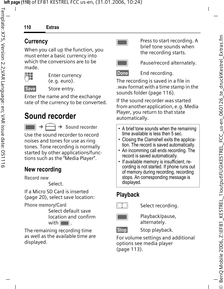 Extras110&copy;  BenQ Mobile 2006, Z:\EF81_KESTREL_1\output\FUG\KESTREL_FCC_us-en_060126_te_druck\Kestrel_Extras.fmleft page (110) of EF81 KESTREL FCC us-en, (31.01.2006, 10:24)Template: X75, Version 2.2;VAR Language: en; VAR issue date: 051116CurrencyWhen you call up the function, you must enter a basic currency into which the conversions are to be made. JEnter currency (e.g. euro).&sect;Save&sect; Store entry.Enter the name and the exchange rate of the currency to be converted.Sound recorderC &cent;S &cent; Sound recorderUse the sound recorder to record noises and tones for use as ring tones. Tone recording is normally started by other applications/func-tions such as the "Media Player".New recordingRecord new Select.If a Micro SD Card is inserted (page 20), select save location:Phone memory/CardSelect default save location and confirm with C.The remaining recording time as well as the available time are displayed.CPress to start recording. A brief tone sounds when the recording starts. CPause/record alternately.&sect;Done&sect; End recording. The recording is saved in a file in .wav format with a time stamp in the sounds folder (page 116). If the sound recorder was started from another application, e.g. Media Player, you return to that state automatically.PlaybackISelect recording.CPlayback/pause, alternately.&sect;Stop&sect; Stop playback.For volume settings and additional options see media player (page 113).&bull; A brief tone sounds when the remaining time available is less then 5 sec.&bull; Closing the Clamshell exits the applica-tion. The record is saved automatically.&bull; An incomming call ends recording. The record is saved automatically. &bull; If available memory is insufficient, re-cording is not started. If phone runs out of memory during recording, recording stops. An corresponding message is displayed.