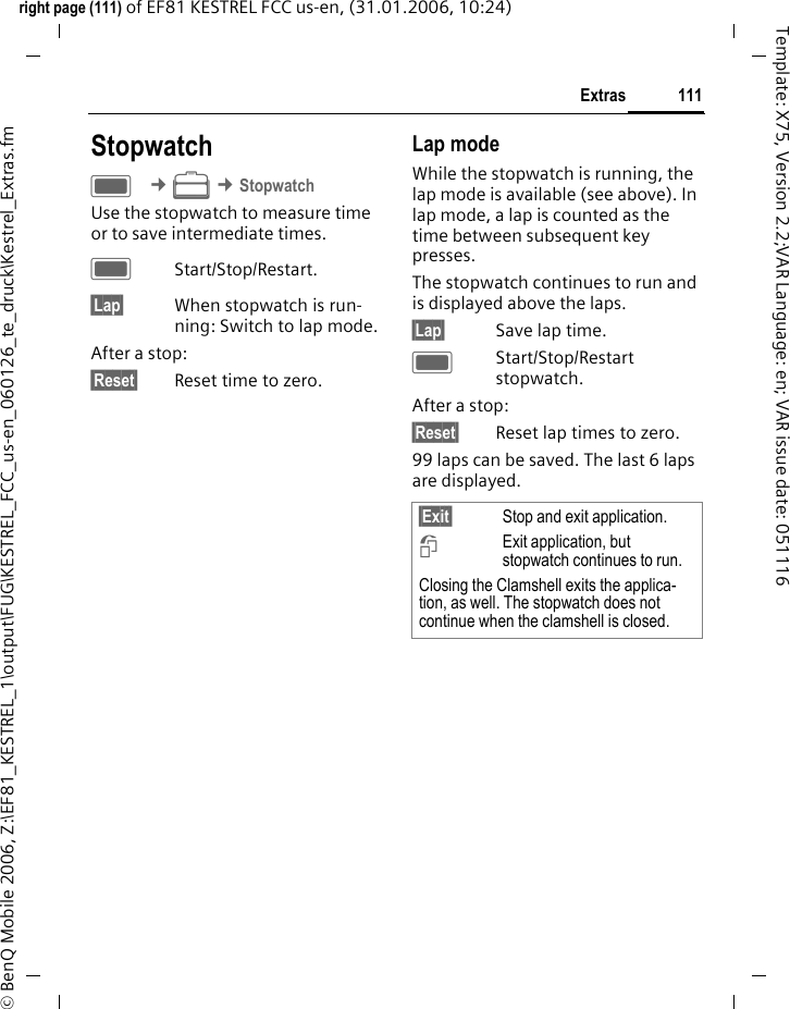 111Extrasright page (111) of EF81 KESTREL FCC us-en, (31.01.2006, 10:24)&copy; BenQ Mobile 2006, Z:\EF81_KESTREL_1\output\FUG\KESTREL_FCC_us-en_060126_te_druck\Kestrel_Extras.fmTemplate: X75, Version 2.2;VAR Language: en; VAR issue date: 051116StopwatchC &cent;S &cent;StopwatchUse the stopwatch to measure time or to save intermediate times. CStart/Stop/Restart.&sect;Lap&sect; When stopwatch is run-ning: Switch to lap mode.After a stop:&sect;Reset&sect; Reset time to zero.Lap modeWhile the stopwatch is running, the lap mode is available (see above). In lap mode, a lap is counted as the time between subsequent key presses. The stopwatch continues to run and is displayed above the laps.&sect;Lap&sect; Save lap time.CStart/Stop/Restart stopwatch.After a stop:&sect;Reset&sect; Reset lap times to zero.99 laps can be saved. The last 6 laps are displayed.&sect;Exit&sect; Stop and exit application.iExit application, but stopwatch continues to run. Closing the Clamshell exits the applica-tion, as well. The stopwatch does not continue when the clamshell is closed.