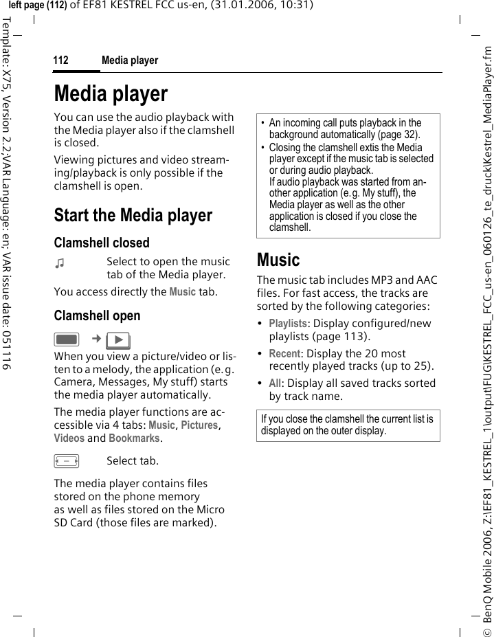 Media player112&copy;  BenQ Mobile 2006, Z:\EF81_KESTREL_1\output\FUG\KESTREL_FCC_us-en_060126_te_druck\Kestrel_MediaPlayer.fmleft page (112) of EF81 KESTREL FCC us-en, (31.01.2006, 10:31)Template: X75, Version 2.2;VAR Language: en; VAR issue date: 051116Media playerYou can use the audio playback with the Media player also if the clamshell is closed. Viewing pictures and video stream-ing/playback is only possible if the clamshell is open.Start the Media playerClamshell closed:Select to open the music tab of the Media player.You access directly the Music tab. Clamshell openC &cent;&brvbar; When you view a picture/video or lis-ten to a melody, the application (e.g. Camera, Messages, My stuff) starts the media player automatically. The media player functions are ac-cessible via 4 tabs: Music, Pictures, Videos and Bookmarks. FSelect tab. The media player contains files stored on the phone memory as well as files stored on the Micro SD Card (those files are marked). MusicThe music tab includes MP3 and AAC files. For fast access, the tracks are sorted by the following categories: &bull;Playlists: Display configured/new playlists (page 113).&bull;Recent: Display the 20 most recently played tracks (up to 25).&bull;All: Display all saved tracks sorted by track name.&bull; An incoming call puts playback in the background automatically (page 32).&bull; Closing the clamshell extis the Media player except if the music tab is selected or during audio playback. If audio playback was started from an-other application (e.g. My stuff), the Media player as well as the other application is closed if you close the clamshell. If you close the clamshell the current list is displayed on the outer display.